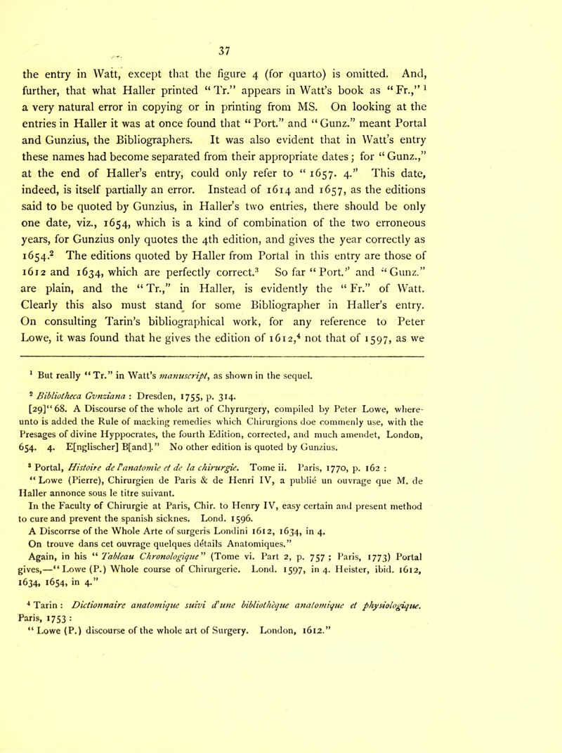 the entry in Watt, except that the figure 4 (for quarto) is omitted. And, further, that what Haller printed “ Tr.” appears in Watt’s book as “Fr.,”1 a very natural error in copying or in printing from MS. On looking at the entries in Haller it was at once found that “ Port.” and “ Gunz.” meant Portal and Gunzius, the Bibliographers. It was also evident that in Watt’s entry these names had become separated from their appropriate dates; for “ Gunz.,” at the end of Haller’s entry, could only refer to “ 1657. 4.” This date, indeed, is itself partially an error. Instead of 1614 and 1657, as the editions said to be quoted by Gunzius, in Haller’s two entries, there should be only one date, viz., 1654, which is a kind of combination of the two erroneous years, for Gunzius only quotes the 4th edition, and gives the year correctly as 1654.2 The editions quoted by Haller from Portal in this entry are those of 1612 and 1634, which are perfectly correct.3 So far “Port.” and “Gunz.” are plain, and the “Tr.,” in Haller, is evidently the “ Fr.” of Watt. Clearly this also must stand for some Bibliographer in Haller’s entry. On consulting Tarin’s bibliographical work, for any reference to Peter Lowe, it was found that he gives the edition of 1612,4 not that of 1597, as we 1 But really “ Tr.” in Watt’s manuscript, as shown in the sequel. 2 Bibliotheca Gvnziana : Dresden, 1755, p. 314. [29]“ 68. A Discourse of the whole art of Chyrurgery, compiled by Peter Lowe, where- unto is added the Rule of macking remedies which Chirurgions doe commenly use, with the Presages of divine Hyppocrates, the fourth Edition, corrected, and much amendet, London, 654. 4. Efnglischer] B[and].” No other edition is quoted by Gunzius. 8 Portal, Histoire de Fanatomic et de la chirurgie. Tome ii. Paris, 1770, p. 162 : “ Lowe (Pierre), Chirurgien de Paris & de Henri IV, a publid un ouvrage que M. de Haller annonce sous le titre suivant. In the Faculty of Chirurgie at Paris, Chir. to Henry IV, easy certain and present method to cure and prevent the Spanish sicknes. Lond. 1596. A Discorrse of the Whole Arte of surgeris Londini 1612, 1634, in 4. On trouve dans cet ouvrage quelques details Anatomiques.” Again, in his “ Tableau Chronologique (Tome vi. Part 2, p. 757 ; Paris, 1773) Portal gives,—“Lowe(P.) Whole course of Chirurgerie. Lond. 1597, in 4. Heister, ibid. 1612, 1634, 1654, in 4.” 4 Tarin : Dictionnaire anatomique suivi d’ttne bibliothique anatomique et physiologique. Paris, 1753 : “ Lowe (P.) discourse of the whole art of Surgery. London, 1612.”