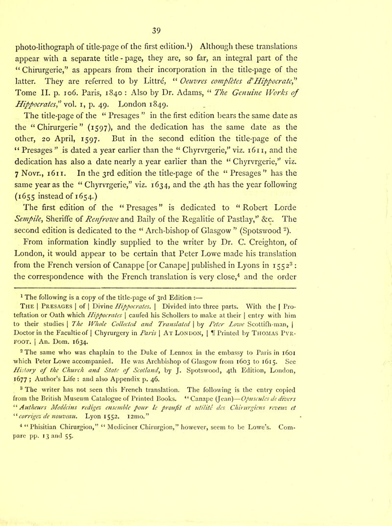 photo-lithograph of title-page of the first edition.1) Although these translations appear with a separate title-page, they are, so far, an integral part of the “ Chirurgerie,” as appears from their incorporation in the title-page of the latter. They are referred to by Littre, “ Oeuvres completes d' Hippocratef Tome II. p. 106. Paris, 1840 : Also by Dr. Adams, “ The Genuine Works of Hippocrates,” vol. 1, p. 49. London 1849. The title-page of the “ Presages ” in the first edition bears the same date as the “Chirurgerie” (1597), and the dedication has the same date as the other, 20 April, 1597. But in the second edition the title-page of the “ Presages ” is dated a year earlier than the “ Chyrvrgerie,” viz. 1611, and the dedication has also a date nearly a year earlier than the “ Chyrvrgerie,” viz. 7 Novr., 1611. In the 3rd edition the title-page of the “ Presages” has the same year as the “ Chyrvrgerie,” viz. 1634, and the 4th has the year following (1655 instead of 1654.) The first edition of the “ Presages ” is dedicated to “ Robert Lorde Sempile, Sheriffe of Renfrowe and Baily of the Regalitie of Pastlay,” &c. The second edition is dedicated to the “ Arch-bishop of Glasgow ” (Spotswood 2). From information kindly supplied to the writer by Dr. C. Creighton, of London, it would appear to be certain that Peter Lowe made his translation from the French version of Canappe [or CanapeJ published in Lyons in 15523 : the correspondence with the French translation is very close,4 and the order 1 The following is a copy of the title-page of 3rd Edition :— Tiie I Presages | of | Divine Hippocrates. | Divided into three parts. With the | Pro- teftation or Oath which Hippocrates | caufed his Schollers to make at their | entry with him to their studies | The Whole Collected a7id Translated | by Peter Lowe Scottifh-man, | Doctor in the Facultieof | Chyrurgery in Paris | At London, | If Printed by Thomas Pvr- FOOT. | An. Dorn. 1634. 2 The same who was chaplain to the Duke of Lennox in the embassy to Paris in 1601 which Peter Lowe accompanied. He was Archbishop of Glasgow from 1603 to 1615. See History of the Church and State of Scotland, by J. Spotswood, 4th Edition, London, 1677 ; Author’s Life : and also Appendix p. 46. 3 The writer has not seen this French translation. The following is the entry copied from the British Museum Catalogue of Printed Books. “ Canape (Jean)—Opuscules de divers “ A utheurs Medecins redigez ensemble pour le proufit et utilite des Chirurgiens reveuz et “ corrigez de nouveau. Lyon 1552. I2mo.” 4 “Phisitian Chirurgion,” “ Mediciner Chirurgion,” however, seem to be Lowe’s. Com- pare pp. 13 and 55.