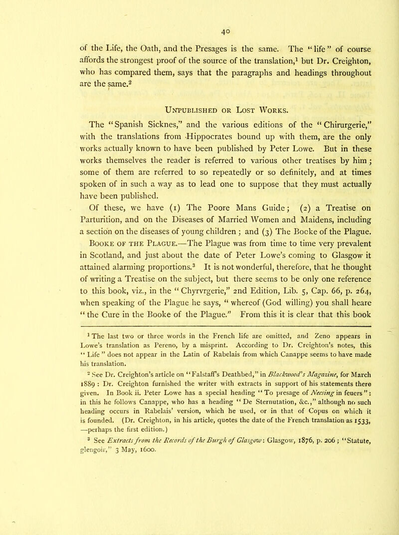 of the Life, the Oath, and the Presages is the same. The “ life ” of course affords the strongest proof of the source of the translation,1 but Dr. Creighton, who has compared them, says that the paragraphs and headings throughout are the same.2 Unpublished or Lost Works. The “ Spanish Sicknes,” and the various editions of the “ Chirurgerie,” with the translations from Hippocrates bound up with them, are the only works actually known to have been published by Peter Lowe. But in these works themselves the reader is referred to various other treatises by him ; some of them are referred to so repeatedly or so definitely, and at times spoken of in such a way as to lead one to suppose that they must actually have been published. Of these, we have (i) The Poore Mans Guide; (2) a Treatise on Parturition, and on the Diseases of Married Women and Maidens, including a section on the diseases of young children ; and (3) The Bocke of the Plague. Booke of the Plague.—The Plague was from time to time very prevalent in Scotland, and just about the date of Peter Lowe's coming to Glasgow it attained alarming proportions.3 It is not wonderful, therefore, that he thought of writing a Treatise on the subject, but there seems to be only one reference to this book, viz., in the “ Chyrvrgerie,” 2nd Edition, Lib. 5, Cap. 66, p. 264, when speaking of the Plague he says, “ whereof (God willing) you shall heare “ the Cure in the Booke of the Plague.” From this it is clear that this book 1 The last two or three words in the French life are omitted, and Zeno appears in Lowe’s translation as Pereno, by a misprint. According to Dr. Creighton’s notes, this “ Life ” does not appear in the Latin of Rabelais from which Canappe seems to have made his translation. - See Dr. Creighton’s article on “FalstafPs Deathbed,” in Blackwood's Magazine, for March 1889 : Dr. Creighton furnished the writer with extracts in support of his statements there given. In Book ii. Peter Lowe has a special heading “To presage of Neesing in feuers”: in this he follows Canappe, who has a heading “ De Sternutation, See.,” although no such heading occurs in Rabelais’ version, which he used, or in that of Copus on which it is founded. (Dr. Creighton, in his article, quotes the date of the French translation as 1533, —perhaps the first edition.) 3 See Extracts from the Records of the Burgh of Glasgow. Glasgow, 1876, p. 206 ; “Statute, glengoir,” 3 May, 1600.