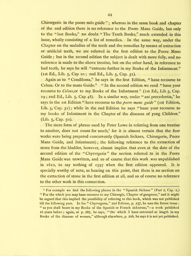 Chirurgerie in the poore mas guide ”; wliereas in the same book and chapter of the 2nd edition there is no reference to the Poore Mans Guide, but only to the “last Booke,” no doubt “The Tenth Booke,” much extended in this issue, wholly consisting of a list of remedies. In the same way, under the Chapter on the maladies of the teeth and the remedies by means of extraction or artificial teeth, we are referred in the first edition to the Poore Mans Guide; but in the second edition the subject is dealt with more fully, and no reference is made to the above treatise, but on the other hand, in reference to bad teeth, he says he will “entreate further in my Booke of the Infantment ” (rst Ed., Lib. 5, Cap 10; 2nd Ed., Lib. 5, Cap. 31). Again as to “ Condiloma,” he says in the first Edition, “ haue recourse to Celsus. Or to the mans Guide.” “ In the second edition we read “ haue your recourse to Celsus,or to my Booke of the Infantment” (1st Ed., Lib 5, Cap. 19 ; 2nd Ed., Lib. 5, Cap 48). In a similar way, under “ani precedentia,” he says in the 1st Edition “ have recourse to the poore mans guide ” (1st Edition, Lib. 5, Cap. 31); while in the 2nd Edition he says “haue your recourse to my booke of Infantment in the Chapter of the diseases of yong Children ” (Lib. s, Cap. 50). The mere form of phrase used by Peter Lowe in referring from one treatise to another, does not count for much,1 for it is almost certain that the four works were being prepared concurrently (Spanish Sicknes, Chirurgerie, Poore Mans Guide, and Infantment); the following reference to the extraction of stone from the bladder, however, almost implies that even at the date of the second edition of the “ Chyrvrgerie ” the section referred to in the Poore Mans Guide was unwritten, and so of course that this work was unpublished in 1612, to say nothing of 1597 when the first edition appeared. It is specially worthy of note, as bearing on this point, that there is no section on the extraction of stone in the first edition at all, and so of course no reference to the other work in this connection. 1 For example we find the following phrase in the “Spanish Sicknes” (Part 2, Cap. 2,) “ For the which you may haue recourse to my Chirurgie, Chapter of gangrene,” and it might be argued that this implied the possibility of referring to this book, which was not published till the following year. In his “ Chyrvrgerie,” 2nd Edition, p. 257, he uses the future tense : “as you shall heare in my Booke of the Spanish or French sicknesse,”—a work published 16 years before ; again, at p. 267, he says, “the which I haue entreated at length in my Booke of the diseases of women,” although elsewhere, p. 216, he says it is not yet published.
