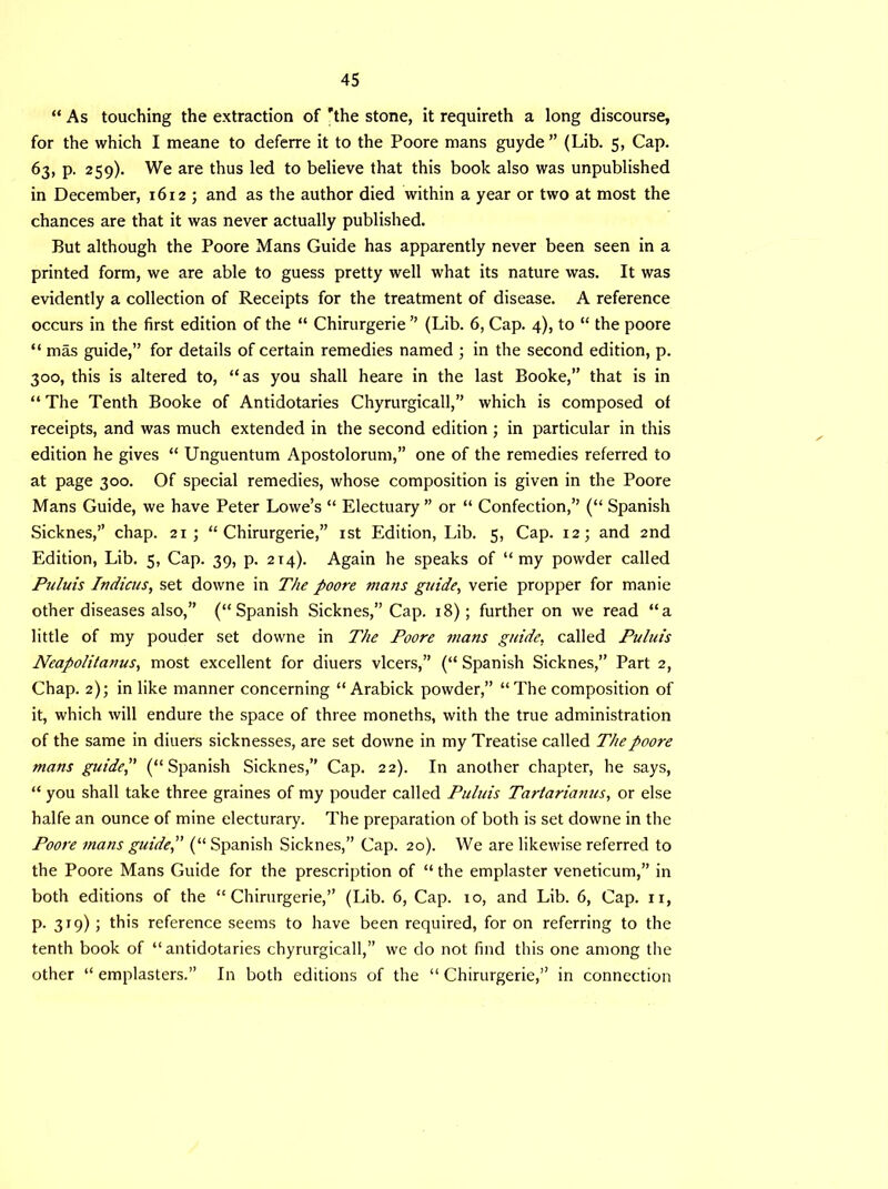 “ As touching the extraction of 'the stone, it requireth a long discourse, for the which I meane to deferre it to the Poore mans guyde ” (Lib. 5, Cap. 63, p. 259). We are thus led to believe that this book also was unpublished in December, 16125 and as the author died within a year or two at most the chances are that it was never actually published. But although the Poore Mans Guide has apparently never been seen in a printed form, we are able to guess pretty well what its nature was. It was evidently a collection of Receipts for the treatment of disease. A reference occurs in the first edition of the “ Chirurgerie ” (Lib. 6, Cap. 4), to “ the poore “ mas guide,” for details of certain remedies named 5 in the second edition, p. 300, this is altered to, “as you shall heare in the last Booke,” that is in “ The Tenth Booke of Antidotaries Chyrurgicall,” which is composed of receipts, and was much extended in the second edition ; in particular in this edition he gives “ Unguentum Apostolorum,” one of the remedies referred to at page 300. Of special remedies, whose composition is given in the Poore Mans Guide, we have Peter Lowe’s “ Electuary ” or “ Confection,” (“ Spanish Sicknes,” chap. 215 “Chirurgerie,” 1st Edition, Lib. 5, Cap. 125 and 2nd Edition, Lib. 5, Cap. 39, p. 2T4). Again he speaks of “my powder called Puluis Indicus, set downe in The poore mans guide, verie propper for manie other diseases also,” (“Spanish Sicknes,” Cap. 18); further on we read “a little of my pouder set downe in The Poore mans guide, called Puluis Neapolitanus, most excellent for diuers vlcers,” (“ Spanish Sicknes,” Part 2, Chap. 2)5 in like manner concerning “ Arabick powder,” “The composition of it, which will endure the space of three moneths, with the true administration of the same in diuers sicknesses, are set downe in my Treatise called The poore mans guide, (“Spanish Sicknes,” Cap. 22). In another chapter, he says, “ you shall take three graines of my pouder called Puluis Tartarianus, or else halfe an ounce of mine electurary. The preparation of both is set downe in the Poore mans guide, (“ Spanish Sicknes,” Cap. 20). We are likewise referred to the Poore Mans Guide for the prescription of “ the emplaster veneticum,” in both editions of the “Chirurgerie,” (Lib. 6, Cap. xo, and Lib. 6, Cap. n, p. 319) ; this reference seems to have been required, for on referring to the tenth book of “antidotaries chyrurgicall,” we do not find this one among the other “ emplasters.” In both editions of the “ Chirurgerie,” in connection