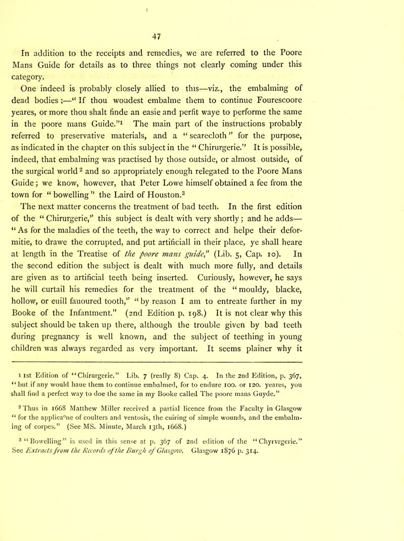 In addition to the receipts and remedies, we are referred to the Poore Mans Guide for details as to three things not clearly coming under this category. One indeed is probably closely allied to this—viz., the embalming of dead bodies ;—“ If thou woudest embalme them to continue Fourescoore yeares, or more thou shalt finde an easie and perfit waye to performe the same in the poore mans Guide.”1 The main part of the instructions probably referred to preservative materials, and a “ searecloth ” for the purpose, as indicated in the chapter on this subject in the “ Chirurgerie.” It is possible, indeed, that embalming was practised by those outside, or almost outside, of the surgical world 2 and so appropriately enough relegated to the Poore Mans Guide; we know, however, that Peter Lowe himself obtained a fee from the town for “ bowelling ” the Laird of Houston.3 The next matter concerns the treatment of bad teeth. In the first edition of the “ Chirurgerie,” this subject is dealt with very shortly; and he adds— “ As for the maladies of the teeth, the way to correct and helpe their defor- mitie, to drawe the corrupted, and put artificiall in their place, ye shall heare at length in the Treatise of the poore marts guide, (Lib. 5, Cap. 10). In the second edition the subject is dealt with much more fully, and details are given as to artificial teeth being inserted. Curiously, however, he says he will curtail his remedies for the treatment of the “ mouldy, blacke, hollow, or euill fauoured tooth,” “ by reason I am to entreate further in my Booke of the Infantment.” (2nd Edition p. 198.) It is not clear why this subject should be taken up there, although the trouble given by bad teeth during pregnancy is well known, and the subject of teething in young children was always regarded as very important. It seems plainer why it 1 1st Edition of “Chirurgerie.” Lib. 7 (really 8) Cap. 4. In the 2nd Edition, p. 367, “but if any would haue them to continue embalmed, for to endure 100. or 120. yeares, you shall find a perfect way to doe the same in my Booke called The poore mans Guyde.” 2 Thus in 1668 Matthew Miller received a partial licence from the Faculty in Glasgow “ for the applicable of coulters and ventosis, the cuiring of simple wounds, and the embalm- ing of corpes.” (See MS. Minute, March 13th, 1668.) 3 “Bowelling” is used in this sense at p. 367 of 2nd edition of the “ Chyrvrgerie.” See Extracts from the Records of the Burgh of Glasgcriv. Glasgow 1876 p. 314.