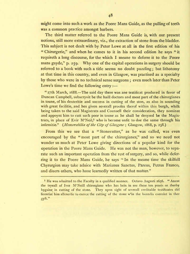 might come into such a work as the Poore Mans Guide, as the pulling of teeth was a common practice amongst barbers. The third matter referred to the Poore Mans Guide is, with our present notions, still more extraordinary, viz., the extraction of stone from the bladder. This subject is not dealt with by Peter Lowe at all in the first edition of his “ Chirurgerie,” and when he comes to it in his second edition he says “ it requireth a long discourse, for the which I meane to deferre it to the Poore mans guyde,” p. 259. Why one of the capital operations in surgery should be referred to a book with such a title seems no doubt puzzling; but lithotomy at that time in this country, and even in Glasgow, was practised as a specialty by those who were in no technical sense surgeons ; even much later than Peter Lowe’s time we find the following entry:— “27th March, 1688.—The said day there was ane testificat produced in favor of Duncan Campbell, subscryvit be the haill doctors and most part of the chirurgianes in toune, of his dexteritie and success in cutting of the ston, as also in sounding with great facilitie, and hes given severall proofes therof within this burgh, whilk being taken to the said Magistrats and Counsell their consideration, they nominat and appoynt him to cutt such poor in toune as he shall be desyred be the Magis- trats, in place of Evir M'Neil,1 who is become unfit to doe the same through his infirmitie.” {Memorabilia of the City of Glasgow ; Glasgow, 1868, p. 258.) From this we see that a “Stonecutter,” as he was called, was even encouraged by the “ most part of the chirurgianes,” and so we need not wonder so much at Peter Lowe giving directions of a popular kind for the operation in the Poore Mans Guide. He was not the man, however, to sepa- rate such an important operation from the rest of surgery, and so, while defer- ring it to the Poore Mans Guide, he says “ In the meane time the skilfull Chyrurgion may take aduice with Marianus Sanctus, Pareus, Petrus Franco, and diuers others, who haue learnedly written of that matter.” 1 He was admitted to the Faculty in a qualified manner. Octavo Augusti 1656. “ Anent the tryeall of Iver M'Neill chirurgiane who has bein in use these ten yearis or therby bygaine in cutting of the stone. They upon sight of severall creditable testificates did licentiat him allenerlie to exerce the cutting of the stone w*in the boundis conteint in ther gyft-”
