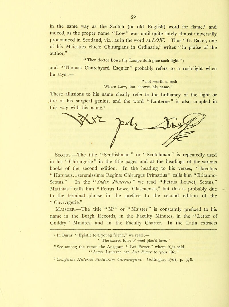 5° in the same way as the Scotch (or old English) word for flame,1 and indeed, as the proper name “ Low ” was until quite lately almost universally pronounced in Scotland, viz., as in the word alLOJV. Thus “ G. Baker, one of his Maiesties chiefe Chirurgians in Ordinarie,” writes “ in praise of the author,” “ Then doctor Lowe thy Lampe doth giue such light ” ; and “ Thomas Churchyard Esquier ” probably refers to a rush-light when he says :— “ not worth a rush Where Low, but showes his name.” These allusions to his name clearly refer to the brilliancy of the light or fire of his surgical genius, and the word “ Lanterne ” is also coupled in this way with his name.2 in his “ Chirurgerie ” in the title pages and at the headings of the various books of the second edition. In the heading to his verses, “Jacobus “ Haruteus...seremissimte Reginas Chirurgus Primarius” calls him “Britanno- Scotus.” In the “ Index Funereus ” we read “ Petrus Louvet, Scotus.” Matthias 3 calls him “ Petrus Lowe, Glascuensis,” but this is probably due to the terminal phrase in the preface to the second edition of the “ Chyrvrgerie.” Maister.—The title “ Mr ” or “ Maister ” is constantly prefixed to his name in the Burgh Records, in the Faculty Minutes, in the “ Letter of Guildry ” Minutes, and in the Faculty Charter. In the Latin extracts 1 In Burns’ “ Epistle to a young friend,” we read :— “ The sacred lowe o’ weel-plac’d love.” 2 See among the verses the Anagram “ Let Power” where it'is said “Lowes Lauterne can Lett Power to your life.” s Conspectus Ilisloriae Alcdiconau Chronologicus. Gottingae, 1761, p. 378.