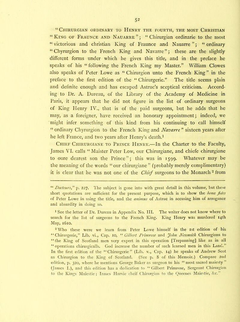 “Chirurgian ordinary to Henry the fourth, the most Christian “King of Fraunce and Nauarre”; “Chirurgian ordinarie to the most “ victorious and Christian King of Fraunce and Nauarre ”; “ ordinary “ Chyrurgion to the French King and Navarre”; these are the slightly different forms under which he gives this title, and in the preface he speaks of his “ following the French King my Master.” William Clowes also speaks of Peter Lowe as “ Chirurgion unto the French King” in the preface to the first edition of the “ Chirurgerie.” The title seems plain and definite enough and has escaped Astruc’s sceptical criticism. Accord- ing to Dr. A. Dureau, of the Library of the Academy of Medicine in Paris, it appears that he did not figure in the list of ordinary surgeons of King Henry IV., that is of the paid surgeons, but he adds that he may, as a foreigner, have received an honorary appointment; indeed, we might infer something of this kind from his continuing to call himself “ ordinary Chyrurgion to the French King and Navarre ” sixteen years after he left France, and two years after Henry’s death.* 1 Chief Chirurgiane to Prince Henry.—In the Charter to the Faculty, James VI. calls “ Maister Peter Low, our Chirurgiane, and chiefe chirurgiane to oure dearest son the Prince”; this was in 1599. Whatever may be the meaning of the words “ our chirurgiane ” (probably merely complimentary) it is clear that he was not one of the Chief surgeons to the Monarch 2 from “ Docteurs,” p. 227. The subject is gone into with great detail in this volume, but these short quotations are sufficient for the present purpose, which is to show the bona fides of Peter Lowe in using the title, and the animus of Astruc in accusing him of arrogance and absurdity in doing so. 1 See the letter of Dr. Dureau in Appendix No. III. The writer does not know where to search for the list of surgeons to the French King. King Henry was murdered 14th May, 1610. 2 Who these were we learn from Peter Lowe himself in the 1st edition of his “Chirurgerie,” Lib. vi., Cap. 10, “ Gilbert Primrose and John Nessmitk Chirurgians to “the King of Scotland men very expert in this operation [Trepanning] like as in all “operations chirurgicalls. God increase the number of such learned men in this Land.” In the first edition of the “Chirurgerie” (Lib. v., Cap. 14) he speaks of Andrew Scot as Chirurgion to the King of Scotland. (See p. 8 of this Memoir.) Compare 2nd edition, p. 320, where he mentions George Baker as surgeon to his “ most sacred maiesty ” (James I.), and this edition has a dedication to “Gilbert Primrose, Sergeant Chirurgian to the Kings Maiestie; lames Harvie cheif Chirurgian to the Queenes Maiestie, &c.”