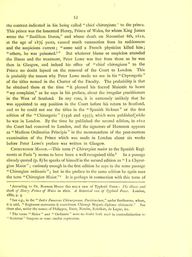 the contrast indicated in his being called “ chief chirurgiane ” to the prince. This prince was the lamented Henry, Prince of Wales, for whom King James wrote the “ Basilikon Doron,” and whose death on November 6th, 1612, at the age of 18 *4 years, caused much commotion from its suddenness and the suspicions current; “ some said a French physician killed him; “ others, he was poisoned.1 ” But whatever blame or suspicion attended the illness and the treatment, Peter Lowe was free from these as he was then in Glasgow, and indeed his office of “chief chirurgiane” to the Prince no doubt lapsed on the removal of the Court to London. This is probably the reason why Peter Lowe made no use in his “ Chyrvrgerie ” of the titles named in the Charter of the Faculty. The probability is that he obtained them at the time “ it pleased his Sacred Maiestie to heare “ my complaint,” as he says in his preface, about the irregular practitioners in the West of Scotland. In any case, it is extremely unlikely that he was appointed to any position in the Court before his return to Scotland, and so he could not use the titles in the “ Spanish Sicknes ” or the first edition of the “ Chirurgerie ” (1596 and 1597), which were publishedywhile he was in London. By the time he published the second edition, in 1612 the Court had removed to London, and the signature of Hammon appears as “ Medicus Ordinarius Principis ” in the memorandum of the post-mortem examination of the Prince which was made in London about six weeks before Peter Lowe’s preface was written in Glasgow. Chirurgion Maior.—This term (“ Chirurgian maior to the Spanish Regi- ments at Paris ”) seems to have been a well-recognised title.2 In a passage already quoted (p. 8) he speaks of himself in the second edition as “ I a Chyrur- gion Maior” ; curiously enough in the first edition he says in the same passage “ Chirurgian ordinarie”; but in the preface to the same edition he again uses the term “Chirurgian Maior.”3 It is perhaps in connection with this term of 1 According to Dr. Norman Moore this was a case of Typhoid Fever: The illness and death of Henry Prince of Wales in 1612. A historical case of Typhoid Fever. London, 1882, p. 5. 2 See e.g., in the “ Index Funereus Chirurgorum Parisiensiutnunder Berthereau, where, it is said, “ Regiorum castrorum & exercituum Chirurgi Majoris diploma obtinuerit.” See there also, under the names of Philippes, Binet, Naudin, Robillart, de Lague, &c. 3 The terms “ Maior ” and “ Ordinarie ” were no doubt both used in contradistinction to “ Assistant” Surgeon or some similar expression.