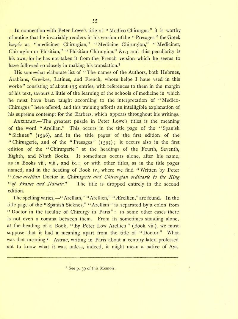 In connection with Peter Lowe’s title of “Medico-Chirurgus,” it is worthy of notice that he invariably renders in his version of the “Presages” the Greek larpos as “mediciner Chirurgian,” “Medicine Chirurgion,” “ Mediciner, Chirurgion or Phisitian,” “ Phisitian Chirurgion,” &c.; and this peculiarity is his own, for he has not taken it from the French version which he seems to have followed so closely in making his translation.1 His somewhat elaborate list of “ The names of the Authors, both Hebrues, Arabians, Greekes, Latines, and French, whose helpe I haue vsed in this worke” consisting of about 175 entries, with references to them in the margin of his text, savours a little of the learning of the schools of medicine in which he must have been taught according to the interpretation of “ Medico- Chirurgus ” here offered, and this training affords an intelligible explanation of his supreme contempt for the Barbers, which appears throughout his writings. Arellian.—The greatest puzzle in Peter Lowe’s titles is the meaning of the word “ Arellian.” This occurs in the title page of the “ Spanish “Sicknes” (1596), and in the title pages of the first edition of the “ Chirurgerie, and of the “Presages” (1597); it occurs also in the first edition of the “ Chirurgerie ” at the headings of the Fourth, Seventh, Eighth, and Ninth Books. It sometimes occurs alone, after his name, as in Books vii., viii., and ix. : or with other titles, as in the title pages named, and in the heading of Book iv., where we find “ Written by Peter “ Low arellian Doctor in Chirur^m’c and Chirurgian ordinarie to the King “ of France and Nauair.” The title is dropped entirely in the second edition. The spelling varies,—“ Arellian,” “ Arellien,” “Hirellien,” are found. In the title page of the “Spanish Sicknes,” “Arellian ” is separated by a colon from “Doctor in the facultie of Chirurgy in Paris”: in some other cases there is not even a comma between them. From its sometimes standing alone, at the heading of a Book, “ By Peter Low Arellien ” (Book vii.), we must suppose that it had a meaning apart from the title of “ Doctor.” What was that meaning? Astruc, writing in Paris about a century later, professed not to know what it was, unless, indeed, it might mean a native of Ayr,