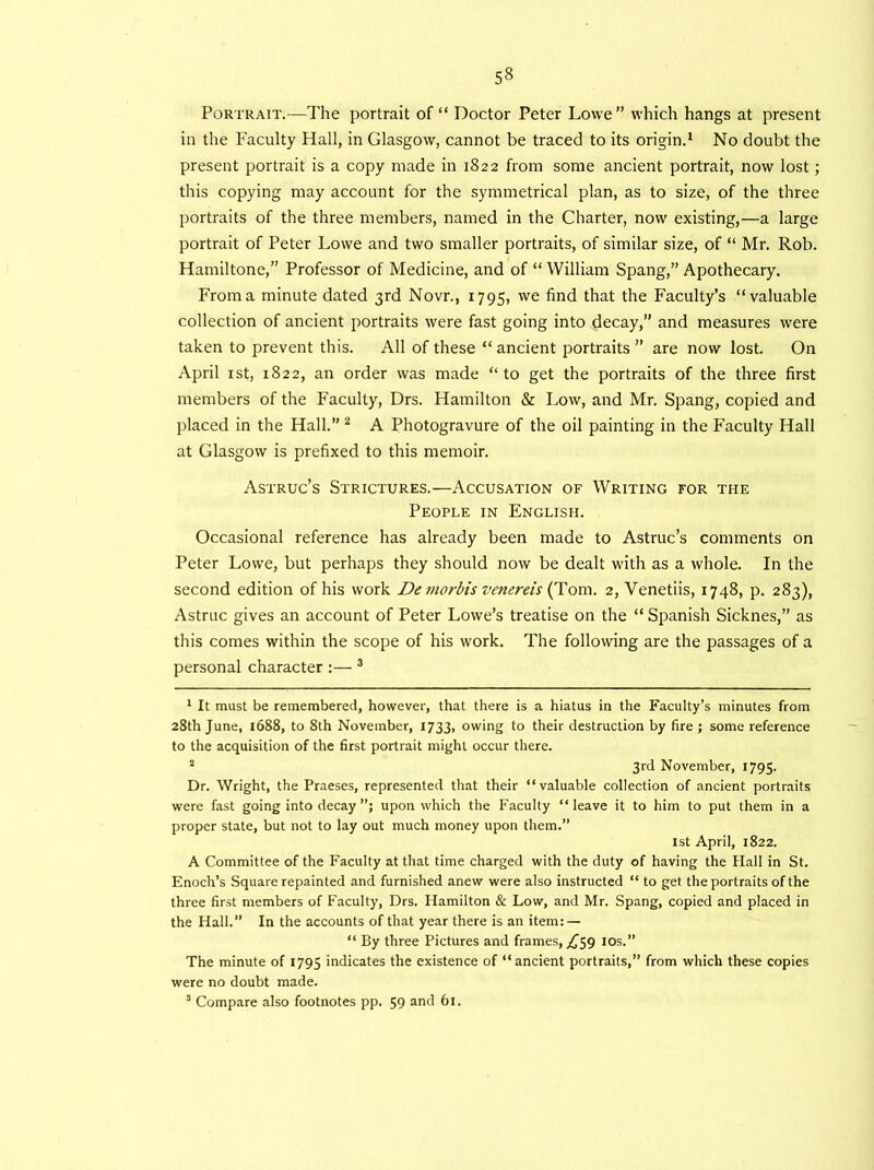 Portrait.—The portrait of “ Doctor Peter Lowe” which hangs at present in the Faculty Hall, in Glasgow, cannot be traced to its origin.1 No doubt the present portrait is a copy made in 1822 from some ancient portrait, now lost; this copying may account for the symmetrical plan, as to size, of the three portraits of the three members, named in the Charter, now existing,—a large portrait of Peter Lowe and two smaller portraits, of similar size, of “ Mr. Rob. Hamiltone,” Professor of Medicine, and of “ William Spang,” Apothecary. From a minute dated 3rd Novr., 1795, we find that the Faculty’s “valuable collection of ancient portraits were fast going into decay,” and measures were taken to prevent this. All of these “ancient portraits ” are now lost. On April 1st, 1822, an order was made “to get the portraits of the three first members of the Faculty, Drs. Hamilton & Low, and Mr. Spang, copied and placed in the Hall.” 2 A Photogravure of the oil painting in the Faculty Hall at Glasgow is prefixed to this memoir. Astruc’s Strictures.—Accusation of Writing for the People in English. Occasional reference has already been made to Astruc’s comments on Peter Lowe, but perhaps they should now be dealt with as a whole. In the second edition of his work De ?norbis venereis (Tom. 2, Venetiis, 1748, p. 283), Astruc gives an account of Peter Lowe’s treatise on the “ Spanish Sicknes,” as this comes within the scope of his work. The following are the passages of a personal character :— 3 1 It must be remembered, however, that there is a hiatus in the Faculty’s minutes from 28th June, 1688, to 8th November, 1733, owing to their destruction by fire ; some reference to the acquisition of the first portrait might occur there. s 3rd November, 1795. Dr. Wright, the Praeses, represented that their “valuable collection of ancient portraits were fast going into decay upon which the Faculty “leave it to him to put them in a proper state, but not to lay out much money upon them.” 1st April, 1822. A Committee of the Faculty at that time charged with the duty of having the Hall in St. Enoch’s Square repainted and furnished anew were also instructed “ to get the portraits of the three first members of Faculty, Drs. Hamilton & Low, and Mr. Spang, copied and placed in the Hall.” In the accounts of that year there is an item: — “ By three Pictures and frames, ^59 10s.” The minute of 1795 indicates the existence of “ancient portraits,” from which these copies were no doubt made. 3 Compare also footnotes pp. 59 and 61.