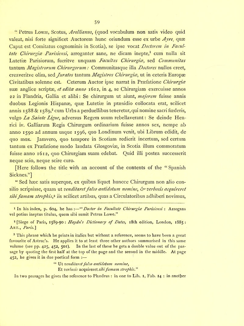 “ Petrus Lowae, Scotus, Arellianus, (quod vocabulum non satis video quid valeat, nisi forte significet Auctorem hunc oriundum esse ex urbe Ay re, quas Caput est Comitatus cognominis in Scotia), se ipse vocat Doctorem in Facili- tate Chirurgice Farisiensi, arroganter sane, ne dicam inepte,1 cum nulla sit Lutetiae Parisiorum, fueritve unquam Facnltas Chirurgice, sed Communitas tantum Magistrorum Chirurgorum: Communitasque ilia Doctores nullos creet, creaveritve olim, sed Juratos tantum Magistros Chirurgice, ut in ceteris Europas Civitatibus solenne est. Ceterum Auctor ipse narrat in Prasfatione Chirurgice suae anglice scriptae, et editce anno 1612, in 4, se Chirurgiam exercuisse annos 22 in Flandria, Gallia et alibi: Se chirurgum ut aiunt, majorem fuisse annis duobus Legionis Plispanae, quae Lutetiae in praesidio collocata erat, scilicet annis 1588 & 1589,2 3 cum Urbsa perduellibus teneretur, qui nomine sacri foederis, vulgo La Sainte Ligue, adversus Regem suum rebellaverant: Se deinde Hen- rici iv. Galliarum Regis Chirurgum ordinarium fuisse annos sex, nempe ab anno 1590 ad annum usque 1596, quo Londinum venit, ubi Librum edidit, de quo mox. Jamvero, quo tempore in Scotiam redierit incertum, sed certum tantum ex Praefatione modo laudata Glosgoviae, in Scotia ilium commoratum fuisse anno 1612, quo Chirurgiam suam edebat. Quid illi postea successerit neque scio, neque scire euro. [Here follows the title with an account of the contents of the “ Spanish Sicknes.”] “ Sed haec satis superque, ex quibus liquet huncce Chirurgum non alio con- silio scripsisse, quam ut venditaret falso antidotum nomine, 6° verbosis acquireret sibifamam strophisf iis scilicet artibus, quas a Circulatoribus adhiberi novimus, 1 In his index, p. 604, he has:—“Doctor in Facilitate Chirurgice Farisiensi : Arrogans vel potius ineptus titulus, quem sibi sumit Petrus Lowe.” 2 [Siege of Paris, 1589-90 : Haydn's Dictionary of Dates, 18th edition, London, 1885 : Art., Paris.] 3 This phrase which he prints in italics but without a reference, seems to have been a great favourite of Astruc’s. He applies it to at least three other authors summarised in this same volume (see pp. 425, 452, 501). In the last of these he gets a double value out of the pas- sage by quoting the first half at the top of the page and the second in the middle. At page 452, he gives it in due poetical form :— “ Ut venditaret fatso antidotum nomine, Et verbosis acquireret sibifamam strofhis. ” In two passages he gives the reference to Phcedrus : in one to Lib. 1, Fab. 14 : in another