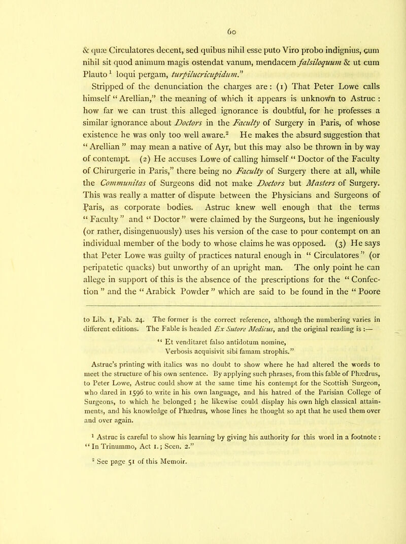 & quse Circulatores decent, sed qttibus nihil esse puto Viro probo indignius, cum nihil sit quod animum magis ostendat vanum, mendacem falsiloquum & ut cum Plauto 1 loqui pergam, turpilucricupidum Stripped of the denunciation the charges are: (i) That Peter Lowe calls himself “ Arellian,” the meaning of which it appears is unknown to Astruc : how far we can trust this alleged ignorance is doubtful, for he professes a similar ignorance about Doctors in the Faculty of Surgery in Paris, of whose existence he was only too well aware.2 He makes the absurd suggestion that “ Arellian ” may mean a native of Ayr, but this may also be thrown in by way of contempt. (2) He accuses Lowe of calling himself “ Doctor of the Faculty of Chirurgerie in Paris,” there being no Faculty of Surgery there at all, while the Co?nmunitas of Surgeons did not make Doctoi-s but Masters of Surgery. This was really a matter of dispute between the Physicians and Surgeons of Iparis, as corporate bodies. Astruc knew well enough that the terms “ Faculty ” and “ Doctor ” were claimed by the Surgeons, but he ingeniously (or rather, disingenuously) uses his version of the case to pour contempt on an individual member of the body to whose claims he was opposed. (3) He says that Peter Lowe was guilty of practices natural enough in “ Circulatores ” (or peripatetic quacks) but unworthy of an upright man. The only point he can allege in support of this is the absence of the prescriptions for the “ Confec- tion ” and the “ Arabick Powder ” which are said to be found in the “ Poore to Lib. 1, Fab. 24. The former is the correct reference, although the numbering varies in different editions. The Fable is headed Ex Sutore Medicus, and the original reading is :— “ Et venditaret falso antidotum nomine, Verbosis acquisivit sibi famam strophis. ” Astruc’s printing with italics was no doubt to show where he had altered the words to meet the structure of his own sentence. By applying such phrases, from this fable of Phxdrus, to Peter Lowe, Astruc could show at the same time his contempt for the Scottish Surgeon, who dared in 1596 to write in his own language, and his hatred of the Parisian College of Surgeons, to which he belonged ; he likewise could display his own high classical attain- ments, and his knowledge of Phxdrus, whose lines he thought so apt that he used them over and over again. 1 Astruc is careful to show his learning by giving his authority for this word in a footnote : “ In Trinummo, Act 1.; Seen. 2.”