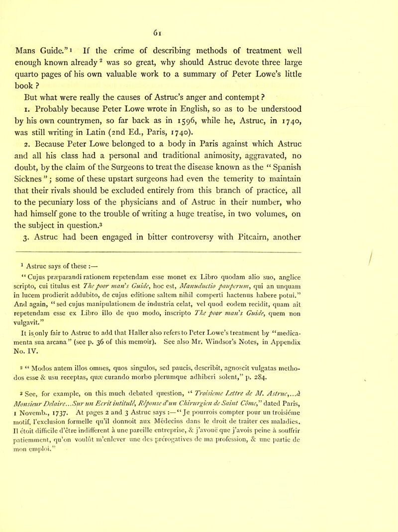Mans Guide.”1 If the crime of describing methods of treatment well enough known already 2 was so great, why should Astruc devote three large quarto pages of his own valuable work to a summary of Peter Lowe’s little book ? But what were really the causes of Astruc’s anger and contempt ? 1. Probably because Peter Lowe wrote in English, so as to be understood by his own countrymen, so far back as in 1596, while he, Astruc, in 1740, was still writing in Latin (2nd Ed., Paris, 1740). 2. Because Peter Lowe belonged to a body in Paris against which Astruc and all his class had a personal and traditional animosity, aggravated, no doubt, by the claim of the Surgeons to treat the disease known as the “ Spanish Sicknes ” ; some of these upstart surgeons had even the temerity to maintain that their rivals should be excluded entirely from this branch of practice, all to the pecuniary loss of the physicians and of Astruc in their number, who had himself gone to the trouble of writing a huge treatise, in two volumes, on the subject in question.3 3. Astruc had been engaged in bitter controversy with Pitcairn, another 1 Astruc says of these :— “ Cujus praeparandi rationem repetendam esse monet ex Libro quodam alio suo, anglice scripto, cui titulus est The poor man's Guide, hoc est, Manuductio pauperum, qui an unquam in lucem prodierit addubito, de cujus editione saltern nihil comperti hactenus habere potui.” And again, “ sed cujus manipulationem de industria celat, vel quod eodem recidit, quam ait repetendam esse ex Libro illo de quo modo, inscripto The poor man's Guide, quern non vulgavit.” It is only fair to Astruc to add that Haller also refers to Teter Lowe’s treatment by “medica- menta sua arcana” (see p. 36 of this memoir). See also Mr. Windsor’s Notes, in Appendix No. IV. 2 “ Modos autem illos omnes, quos singulos, sed paucis, describit, agnoscit vulgatas metho- dos esse & usu receptas, quae curando morbo plerumque adhiberi solent,” p. 284. * See, for example, on this much debated question, “ Troisieme Icttre de M. Astruc,...A Monsieur Delaire...Sur un Ecrit intituli, Rlponse d'un Chirurgien de Saint Come, dated Paris, I Novemb., 1737. At pages 2 and 3 Astruc says “ Je pourrois compter pour un troisidme motif, l’exclusion formelle qu’il donnoit aux Medecins dans le droit de traiter ces maladies. II etoit difficile d’etre indifferent a une pareille entreprise, & j’avoue que j’avois peine a souffrir patiemment, qu’on vouliit m’enlcver une des prerogatives de ma profession, & une partie de mon emploi.”