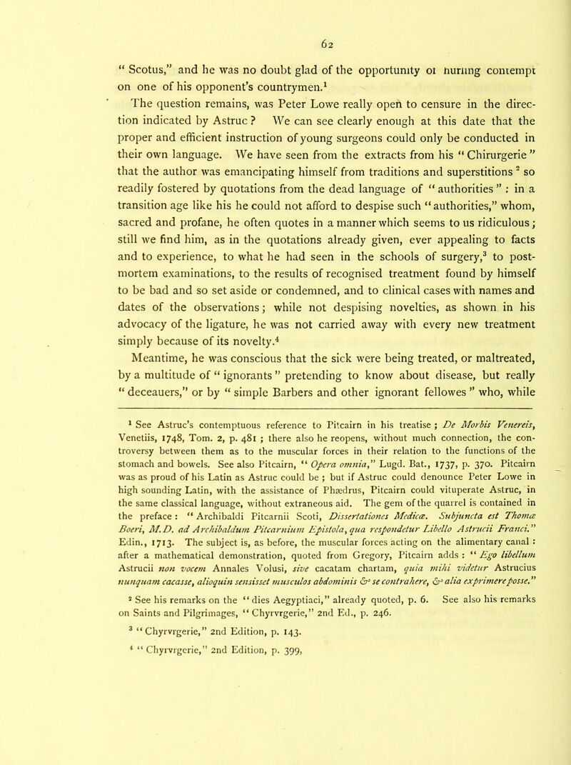 “ Scotus,” and he was no doubt glad of the opportunity oi nurnng contempt on one of his opponent’s countrymen.1 The question remains, was Peter Lowe really open to censure in the direc- tion indicated by Astruc ? We can see clearly enough at this date that the proper and efficient instruction of young surgeons could only be conducted in their own language. We have seen from the extracts from his “ Chirurgerie ” that the author was emancipating himself from traditions and superstitions 2 so readily fostered by quotations from the dead language of “ authorities ” : in a transition age like his he could not afford to despise such “authorities,” whom, sacred and profane, he often quotes in a manner which seems to us ridiculous; still we find him, as in the quotations already given, ever appealing to facts and to experience, to what he had seen in the schools of surgery,3 to post- mortem examinations, to the results of recognised treatment found by himself to be bad and so set aside or condemned, and to clinical cases with names and dates of the observations; while not despising novelties, as shown in his advocacy of the ligature, he was not carried away with every new treatment simply because of its novelty.4 Meantime, he was conscious that the sick were being treated, or maltreated, by a multitude of “ ignorants ” pretending to know about disease, but really “ deceauers,” or by “ simple Barbers and other ignorant fellowes ” who, while 1 See Astruc’s contemptuous reference to Fitcairn in his treatise ; De Morbis Venereis, Venetiis, 1748, Tom. 2, p. 481 ; there also he reopens, without much connection, the con- troversy between them as to the muscular forces in their relation to the functions of the stomach and bowels. See also Pitcairn, “ Opera omnia,” Lugd. Bat., 1737» P- 37°- Pitcairn was as proud of his Latin as Astruc could be ; but if Astruc could denounce Peter Lowe in high sounding Latin, with the assistance of Phmdrus, Pitcairn could vituperate Astruc, in the same classical language, without extraneous aid. The gem of the quarrel is contained in the preface : “ Archibaldi Pitcarnii Scoti, Dissertatioties Medicce. Subjuncta est Thomce Boeri, M.D. ad Archibaldum Pitcarnium Epislola,qua respondetur Libello Astrucii Franci.” Edin., 1713. The subject is, as before, the muscular forces acting on the alimentary canal : after a mathematical demonstration, quoted from Gregory, Pitcaim adds : “ Ego libellum Astrucii non vocem Annales Volusi, sive cacatam chartam, quia mihi videtur Astrucius nunquam cacasse, alioquin sensisset musculos abdominis &secontrahere, cEalia exprimereposse.” 2 See his remarks on the “ dies Aegyptiaci,” already quoted, p. 6. See also his remarks on Saints and Pilgrimages, “ Chyrvrgerie,” 2nd Ed., p. 246. 3 “Chyrvrgerie,” 2nd Edition, p. 143. * “ Chyrvrgerie,” 2nd Edition, p. 399,