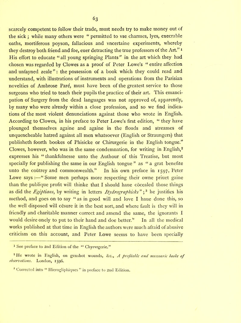 scarcely competent to follow their trade, must needs try to make money out of the sick ; while many others were “ permitted to vse charmes, lyes, execrable oaths, mortiferous poyson, fallacious and vncertaine experiments, whereby they destroy both friend and foe, euer detracting the true professors of the Art.” 1 His effort to educate “all young springing Plants” in the art which they had chosen was regarded by Clowes as a proof of Peter Lowe’s “ entire affection and unfayned zeale ”: the possession of a book which they could read and understand, with illustrations of instruments and operations from the Parisian novelties of Ambrose Par^, must have been of the greatest service to those surgeons who tried to teach their pupils the practice of their art. This emanci- pation of Surgery from the dead languages was not approved of, apparently, by many who were already within a close profession, and so we find indica- tions of the most violent denunciations against those who wrote in English. According to Clowes, in his preface to Peter Lowe’s first edition, “ they have plounged themselves againe and againe in the flouds and streames of unquencheable hatred against all men whatsoever (English or Straungers) that publisheth foorth bookes of Phisicke or Chirurgerie in the English tongue.” Clowes, however, who was in the same condemnation, for writing in English,2 expresses his “ thankfulnesse unto the Authour of this Treatise, but most specially for publishing the same in our English tongue ” as “ a grat benefite unto the coutrey and commonwealth.” In his own preface in 1597, Peter Lowe says :—“ Some men perhaps more respecting their owne priuet gaine than the publique profit will thinke that I should haue cocealed those things as did the Egiptians, by writing in letters Ilydrographicks” ;3 he justifies his method, and goes on to say “ as in good will and love I haue done this, so the well disposed will cesure it in the best sort, and where fault is they will in friendly and charitable manner correct and amend the same, the ignorants I would desire onely to put to their hand and doe better.” In all the medical works published at that time in English the authors were much afraid of abusive criticism on this account, and Peter Lowe seems to have been specially 1 See preface to 2nd Edition of the “ Chyrvrgerie.” 2 He wrote in English, on gunshot wounds, &c., A profitable and ncccssarie booke of observations. London, 1596. 8 Corrected into “ Hierogliphiques ” in preface to 2nd Edition.