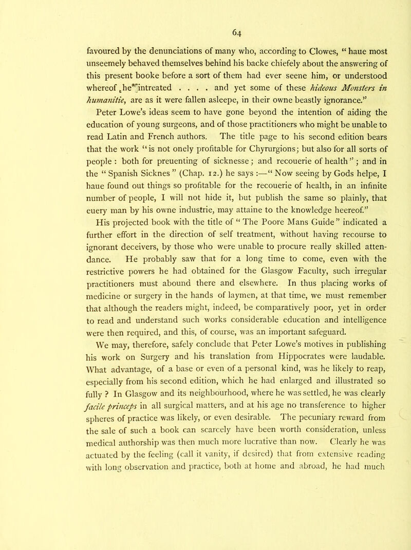 favoured by the denunciations of many who, according to Clowes, “ haue most unseemely behaved themselves behind his backe chiefely about the answering of this present booke before a sort of them had ever seene him, or understood whereof the9|]intreated .... and yet some of these hideous Monsters in humanitie, are as it were fallen asleepe, in their owne beastly ignorance.” Peter Lowe’s ideas seem to have gone beyond the intention of aiding the education of young surgeons, and of those practitioners who might be unable to read Latin and French authors. The title page to his second edition bears that the work “is not onely profitable for Chyrurgions; but also for all sorts of people : both for preuenting of sicknesse; and recouerie of health ” ; and in the “ Spanish Sicknes ” (Chap. 12.) he says :—“ Now seeing by Gods helpe, I haue found out things so profitable for the recouerie of health, in an infinite number of people, I will not hide it, but publish the same so plainly, that euery man by his owne industrie, may attaine to the knowledge heereof.” His projected book with the title of “ The Poore Mans Guide” indicated a further effort in the direction of self treatment, without having recourse to ignorant deceivers, by those who were unable to procure really skilled atten- dance. He probably saw that for a long time to come, even with the restrictive powers he had obtained for the Glasgow Faculty, such irregular practitioners must abound there and elsewhere. In thus placing works of medicine or surgery in the hands of laymen, at that time, we must remember that although the readers might, indeed, be comparatively poor, yet in order to read and understand such works considerable education and intelligence were then required, and this, of course, was an important safeguard. We may, therefore, safely conclude that Peter Lowe’s motives in publishing his work on Surgery and his translation from Hippocrates were laudable. What advantage, of a base or even of a personal kind, was he likely to reap, especially from his second edition, which he had enlarged and illustrated so fully ? In Glasgow and its neighbourhood, where he was settled, he was clearly facile princeps in all surgical matters, and at his age no transference to higher spheres of practice was likely, or even desirable. The pecuniary reward from the sale of such a book can scarcely have been worth consideration, unless medical authorship was then much more lucrative than now. Clearly he was actuated by the feeling (call it vanity, if desired) that from extensive reading with long observation and practice, both at home and abroad, he had much