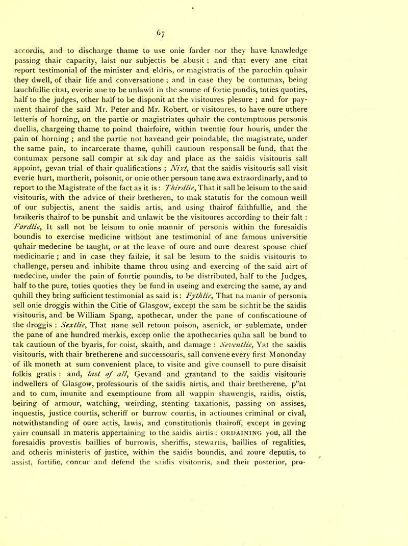 accordis, and to discharge thame to use onie fatder nor they have knawledge passing thair capacity, laist our subjectis be abusit ; and that every ane citat report testimonial of the minister and eldris, or magistratis of the parochin quhair they dwell, of thair life and conversatione ; and in case they be contumax, being lauchfullie citat, everie ane to be unlawit in the soume of fortie pundis, toties quoties, half to the judges, other half to be disponit at the visitoures plesure ; and for pay- ment thairof the said Mr. Peter and Mr. Robert, or visitoures, to have oure uthere letteris of horning, on the partie or magistriates quhair the contemptuous personis duellis, chargeing thame to poind thairfoire, within twentie four houris, under the pain of horning ; and the partie not haveand geir poindable, the magistrate, under the same pain, to incarcerate thame, quhill cautioun responsall be fund, that the contumax persone sail compir at sik day and place as the saidis visitouris sail appoint, gevan trial of thair qualifications ; Nixt, that the saidis visitouris sail visit everie hurt, murtherit, poisonit, or onie other persoun tane awa extraordinary, and to report to the Magistrate of the fact as it is : Thirdlie, That it sail be leisum to the said visitouris, with the advice of their bretheren, to mak statutis for the comoun weill of our subjectis, anent the saidis artis, and using thairof faithfullie, and the braikeris thairof to be punshit and unlawit be the visitoures according to their fait : Fordlie, It sail not be leisum to onie mannir of personis within the foresaidis boundis to exercise medicine without ane testimonial of ane famous universitie quhair medecine be taught, or at the leave of oure and oure dearest spouse chief medicinarie ; and in case they failzie, it sal be lesum to the saidis visitouris to challenge, perseu and inhibite thame throu using and exercing of the said airt of medecine, under the pain of fourtie poundis, to be distributed, half to the Judges, half to the pure, toties quoties they be fund in useing and exercing the same, ay and quhill they bring sufficient testimonial as said is: Fylhlie, That na manir of personis sell onie droggis within the Citie of Glasgow, except the sam be sichtit be the saidis visitouris, and be William Spang, apothecar, under the pane of confiscatioune of the droggis : Sextlie, That nane sell retoun poison, asenick, or sublemate, under the pane of ane hundred merkis, excep onlie the apothecaries quha sail be bund to tak cautioun of the byaris, for coist, skaith, and damage : Seventlie, Yat the saidis visitouris, with thair bretherene and successouris, sail convene every first Mononday of ilk moneth at sum convenient place, to visite and give counsell to pure disaisit folkis gratis : and, last of all, Gevand and grantand to the saidis visitouris indwellers of Glasgow, professouris of the saidis airtis, and thair bretherene, p”nt and to cum, imunite and exemptioune from all wappin shawengis, raidis, oistis, beiring of armour, watching, weirding, stenting taxationis, passing on assises, inquestis, justice courtis, scheriff or burrow courtis, in actiounes criminal or cival, notwithstanding of oure actis, lawis, and constitutionis thairoff, except in geving yairr counsall in materis appertaining to the saidis airtis: ordaining you, all the foresaidis provestis baillies of burrowis, sheriffis, stewartis, baillies of regalities, and otheris ministeris of justice, within the saidis boundis, and zoure deputis, to assist, fortifie, concur and defend the saidis visitouris, and their posterior, pro-