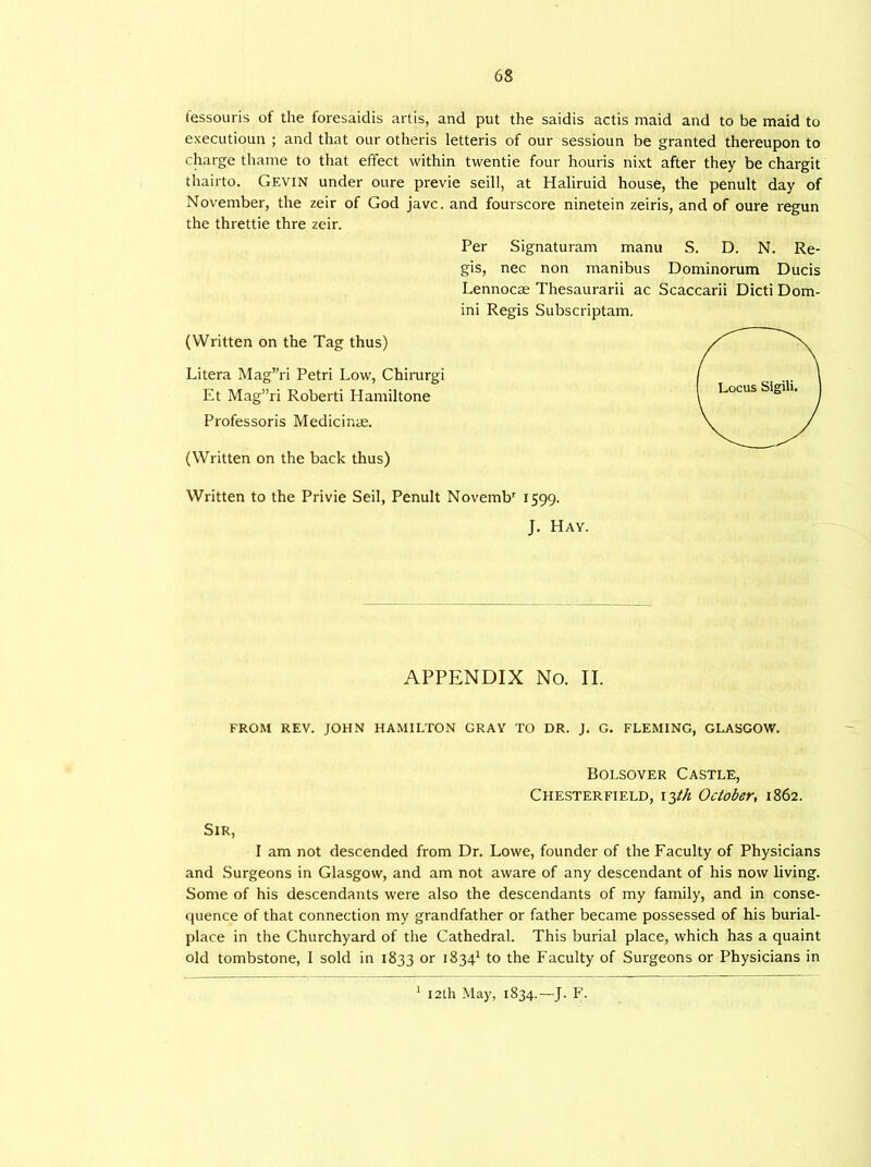 tessouris of the foresaidis artis, and put the saidis actis maid and to be maid to executioun ; and that our otheris letteris of our sessioun be granted thereupon to charge thame to that effect within twentie four houris nixt after they be chargit thairto. Gevin under oure previe seill, at Haliruid house, the penult day of November, the zeir of God javc. and fourscore ninetein zeiris, and of oure regun the threttie thre zeir. (Written on the Tag thus) Litera Mag”ri Petri Low, Chirurgi Et Mag”ri Roberti Hamiltone Professoris Medicinae. (Written on the back thus) Per Signaturam manu S. D. N. Re- gis, nec non manibus Dominorum Ducis Lennocas Thesaurarii ac Scaccarii Dicti Dom- ini Regis Subscriptam. Written to the Privie Seil, Penult Novembr 1599. J. Hay. APPENDIX No. II. FROM REV. JOHN HAMILTON GRAY TO DR. J. G. FLEMING, GLASGOW. Bolsover Castle, Chesterfield, i3th October, 1862. Sir, I am not descended from Dr. Lowe, founder of the Faculty of Physicians and Surgeons in Glasgow, and am not aware of any descendant of his now living. Some of his descendants were also the descendants of my family, and in conse- quence of that connection my grandfather or father became possessed of his burial- place in the Churchyard of the Cathedral. This burial place, which has a quaint old tombstone, I sold in 1833 or 18341 to the Faculty of Surgeons or Physicians in 12th May, 1834.— J. F.