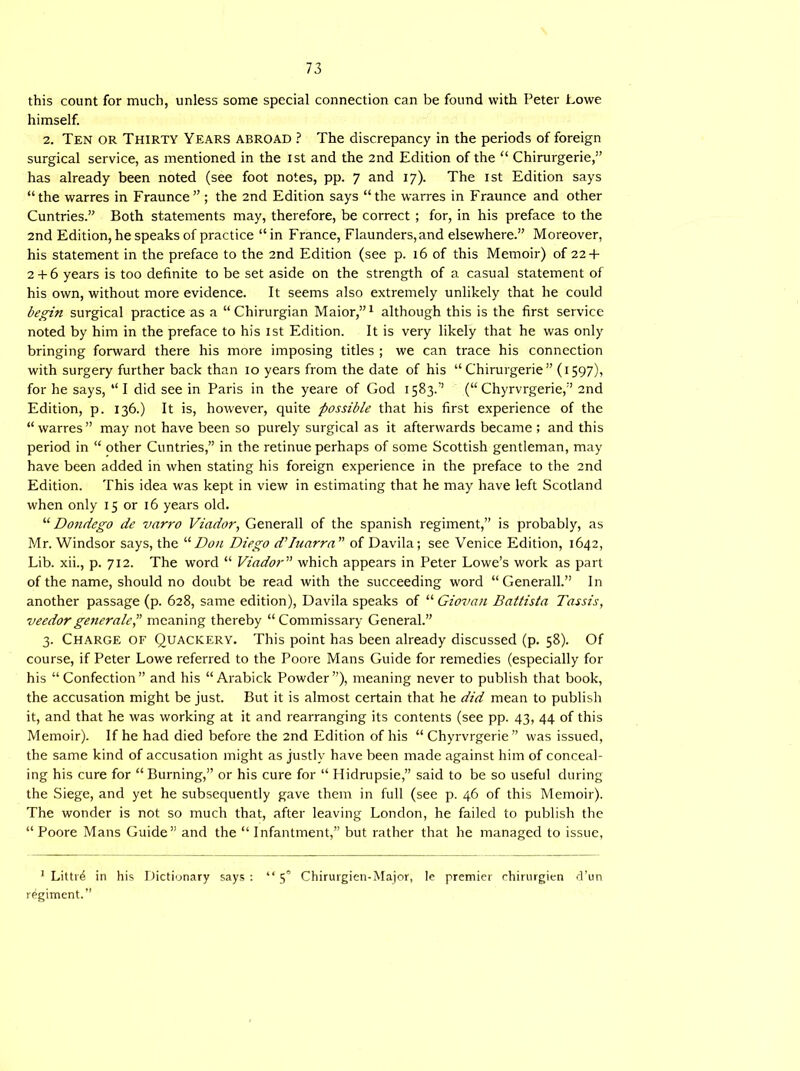 this count for much, unless some special connection can be found with Peter Lowe himself. 2. Ten or Thirty Years abroad ? The discrepancy in the periods of foreign surgical service, as mentioned in the ist and the 2nd Edition of the “ Chirurgerie,” has already been noted (see foot notes, pp. 7 and 17). The ist Edition says “the warres in Fraunce” ; the 2nd Edition says “the warres in Fraunce and other Cuntries.” Both statements may, therefore, be correct ; for, in his preface to the 2nd Edition, he speaks of practice “ in France, Flaunders,and elsewhere.” Moreover, his statement in the preface to the 2nd Edition (see p. 16 of this Memoir) of 22 + 2 + 6 years is too definite to be set aside on the strength of a casual statement of his own, without more evidence. It seems also extremely unlikely that he could begin surgical practice as a “ Chirurgian Maior,”1 although this is the first service noted by him in the preface to his ist Edition. It is very likely that he was only bringing forward there his more imposing titles ; we can trace his connection with surgery further back than 10 years from the date of his “ Chirurgerie” (1597), for he says, “ I did see in Paris in the yeare of God 1583.” (“ Chyrvrgerie,” 2nd Edition, p. 136.) It is, however, quite possible that his first experience of the “warres” may not have been so purely surgical as it afterwards became ; and this period in “ other Cuntries,” in the retinue perhaps of some Scottish gentleman, may have been added in when stating his foreign experience in the preface to the 2nd Edition. This idea was kept in view in estimating that he may have left Scotland when only 15 or 16 years old. “ Dondego de vari'o Viador, Generali of the Spanish regiment,” is probably, as Mr. Windsor says, the “Don Diego d’Inarm of Davila; see Venice Edition, 1642, Lib. xii., p. 712. The word “ Viador” which appears in Peter Lowe’s work as part of the name, should no doubt be read with the succeeding word “Generali.” In another passage (p. 628, same edition), Davila speaks of “ Giovan Battista Tassis, veedorgeneratemeaning thereby “Commissary General.” 3. Charge of Quackery. This point has been already discussed (p. 58). Of course, if Peter Lowe referred to the Poore Mans Guide for remedies (especially for his “Confection” and his “Arabick Powder”), meaning never to publish that book, the accusation might be just. But it is almost certain that he did mean to publish it, and that he was working at it and rearranging its contents (see pp. 43, 44 of this Memoir). If he had died before the 2nd Edition of his “Chyrvrgerie” was issued, the same kind of accusation might as justly have been made against him of conceal- ing his cure for “ Burning,” or his cure for “ Hidrupsie,” said to be so useful during the Siege, and yet he subsequently gave them in full (see p. 46 of this Memoir). The wonder is not so much that, after leaving London, he failed to publish the “Poore Mans Guide” and the “ Infantment,” but rather that he managed to issue, 1 Littrd in his Dictionary says: “5° Chirurgien-Major, le premier chirurgien d’un regiment.”