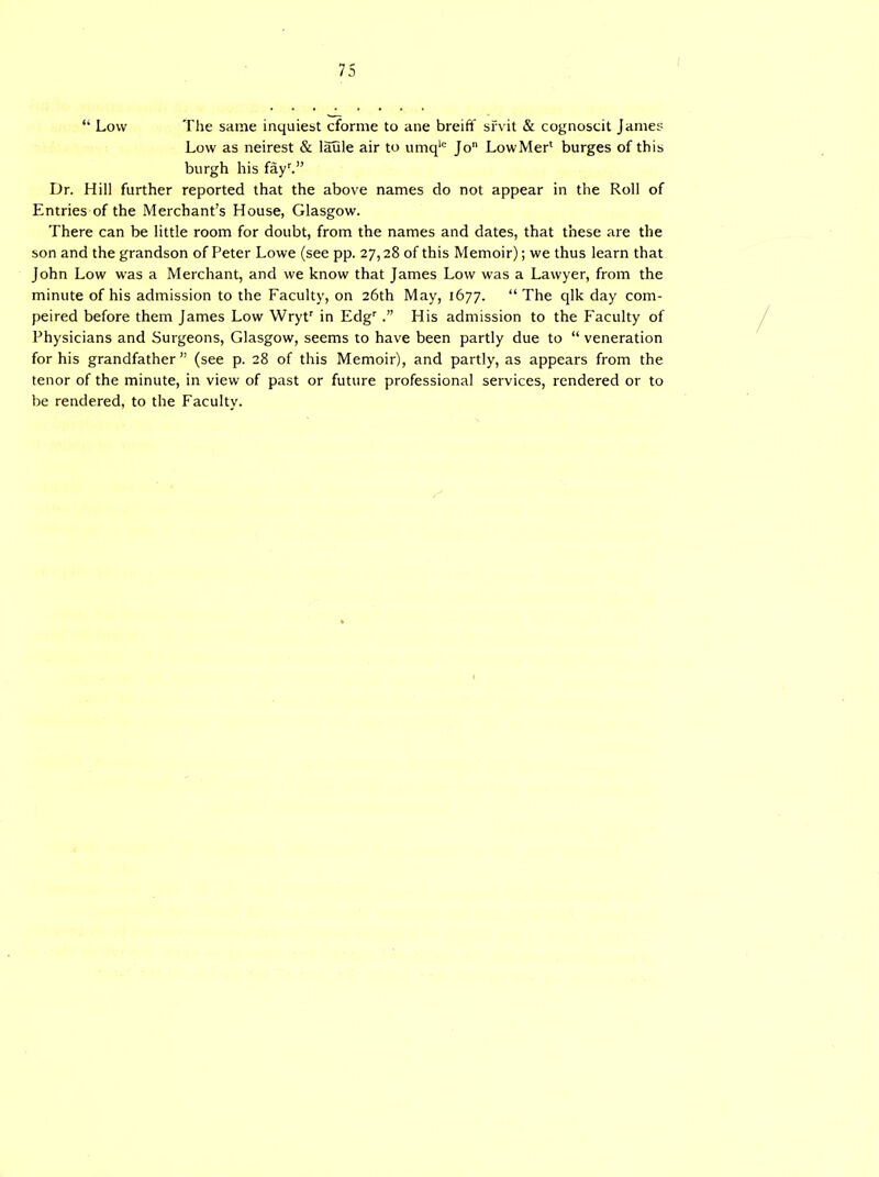 “ Low The same inquiest cforme to ane breift sfvit & cognoscit James Low as neirest & laule air to umqlc Jo LowMer1 burges of this burgh his fayr.” Dr. Hill further reported that the above names do not appear in the Roll of Entries of the Merchant’s House, Glasgow. There can be little room for doubt, from the names and dates, that these are the son and the grandson of Peter Lowe (see pp. 27,28 of this Memoir); we thus learn that John Low was a Merchant, and we know that James Low was a Lawyer, from the minute of his admission to the Faculty, on 26th May, 1677. “ The qlk day com- peted before them James Low \Vrytr in EdgrHis admission to the Faculty of Physicians and Surgeons, Glasgow, seems to have been partly due to “ veneration for his grandfather” (see p. 28 of this Memoir), and partly, as appears from the tenor of the minute, in view of past or future professional services, rendered or to be rendered, to the Faculty.