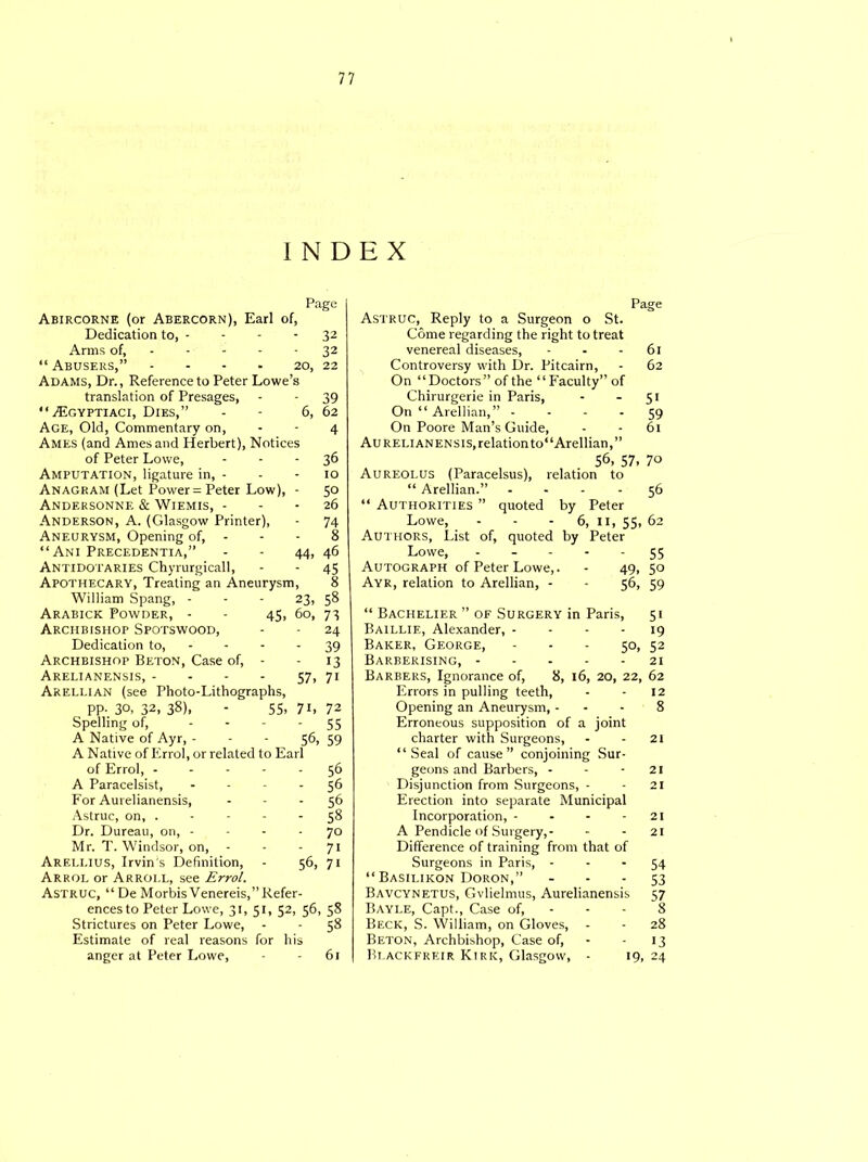 INDEX Page Abircorne (or Abercorn), Earl of, Dedication to, - - - 32 Arms of, - - - - 32 “ Abusers,” - - - • 20, 22 Adams, Dr., Reference to Peter Lowe’s translation of Presages, - - 39 “TEgyptiaci, Dies,” - - 6, 62 Age, Old, Commentary on, - - 4 Ames (and Ames and Herbert), Notices of Peter Lowe, - - - 36 Amputation, ligature in, - - - 10 Anagram (Let Power = Peter Low), - 50 Andf.rsonne & Wiemis, 26 Anderson, A. (Glasgow Printer), - 74 Aneurysm, Opening of, - - - 8 “Ani Precedentia,” - - 44, 46 Antidotaries Chyrurgicall, - - 45 Apothecary, Treating an Aneurysm, 8 William Spang, - - - 23, 58 Arabick Powder, - - 45, 60, 73 Archbishop Spotswood, - - 24 Dedication to, - - - - 39 Archbishop Beton, Case of, - - 13 Arelianensis, - - - - 57, 71 Arellian (see Photo-Lithographs, pp- 30, 32,38). 55. 71, 72 Spelling of, - 55 A Native of Ayr, - 56, 59 A Native of Errol, or related to Earl of Errol, - - 56 A Paracelsist, - 56 For Aurelianensis, - 56 Astruc, on, . - - 58 Dr. Dureau, on, - - 70 Mr. T. Windsor, on, - 71 :li,ius, Irvin’s Definition, 56, 7i Arrol or Arroi.l, see Errol. Astruc, “ De Morbis Venereis,” Refer- ences to Peter Lowe, 31, 51, 52, 56, 58 Strictures on Peter Lowe, - - 58 Estimate of real reasons for his anger at Peter Lowe, - - 61 Page Astruc, Reply to a Surgeon o St. Come regarding the right to treat venereal diseases, - - - 61 Controversy with Dr. Pitcairn, - 62 On “Doctors” of the “Faculty” of Chirurgerie in Paris, - - 51 On “ Arellian,” 59 On Poore Man’s Guide, - - 61 Aurelianensis, relation to“Arellian,” 56, 57, 70 Aureolus (Paracelsus), relation to “ Arellian.” 56 “ Authorities ” quoted by Peter Lowe, - - - 6, 11, 55, 62 Authors, List of, quoted by Peter Lowe, - - - - - 55 Autograph of Peter Lowe,. - 49, 50 Ayr, relation to Arellian, - - 56, 59 “ Bachelier ” of Surgery in Paris, 51 Baillie, Alexander, - - - - 19 Baker, George, - - - 50, 52 Barberising, 21 Barbers, Ignorance of, 8, 16, 20, 22, 62 Errors in pulling teeth, - - 12 Opening an Aneurysm, - - - 8 Erroneous supposition of a joint charter with Surgeons, - - 21 “Seal of cause” conjoining Sur- geons and Barbers, - - - 21 Disjunction from Surgeons, - - 21 Erection into separate Municipal Incorporation, - - - - 21 A Pendicle of Surgery,- - - 21 Difference of training from that of Surgeons in Paris, 54 “ Basilikon Doron,” - - - 53 Bavcynetus, Gvlielmus, Aurelianensis 57 Bayle, Capt., Case of, - - - 8 Beck, S. William, on Gloves, - - 28 Beton, Archbishop, Case of, - - 13 Bdackfreir Kirk, Glasgow, - 19, 24