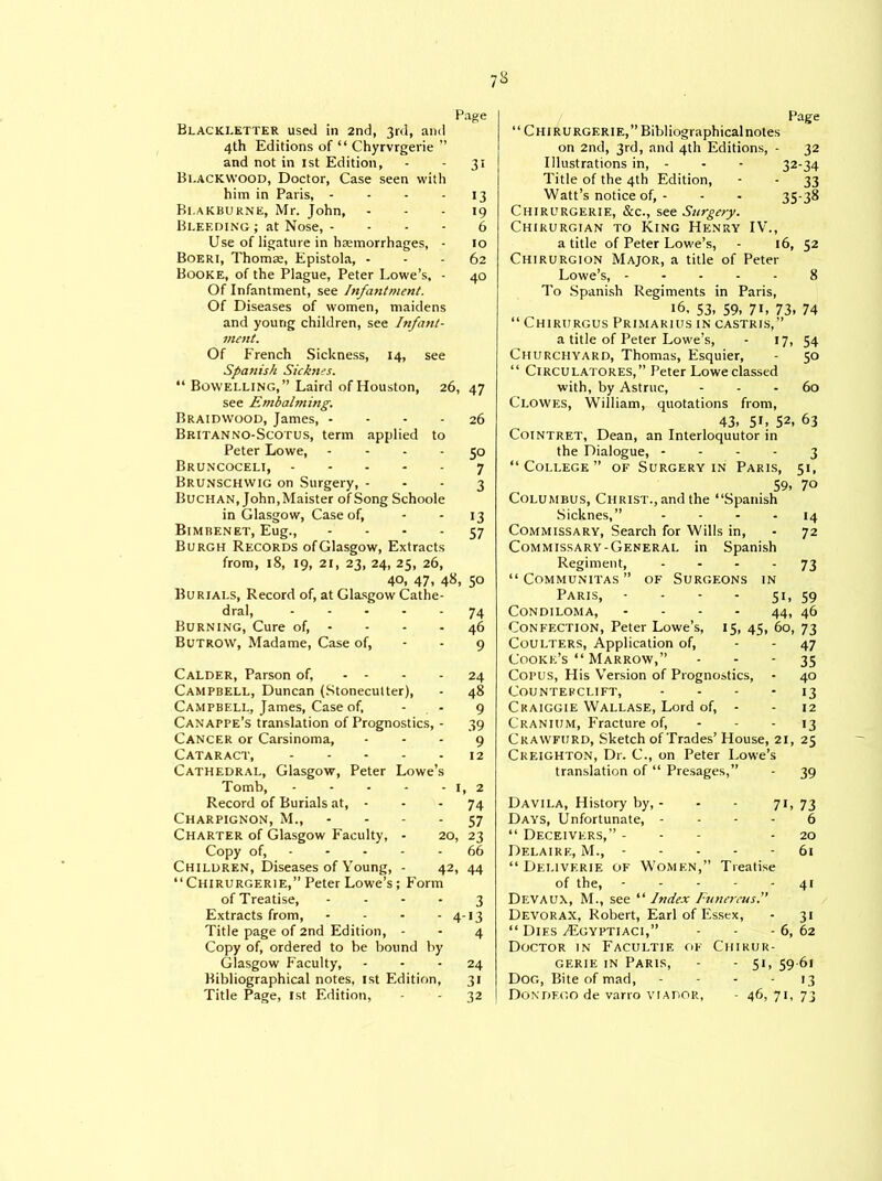 7S Page Blacki.etter used in 2nd, 3rd, and 4th Editions of “ Chyrvrgerie ” and not in 1st Edition, - - 31 Bi.ackwood, Doctor, Case seen with him in Paris, - - - 13 Bi.akburne, Mr. John, 19 Bleeding ; at Nose, 6 Use of ligature in haemorrhages, ■ 10 Boeri, Thomae, Epistola, - - - 62 Booke, of the Plague, Peter Lowe’s, - 40 Of Infantment, see Infantment. Of Diseases of women, maidens and young children, see Infasit- ment. Of French Sickness, 14, see Spanish Sicknes. “ Bowelling, ” Laird of Houston, 26, 47 see Embaljning. Braidwood, James, - - - - 26 Britanno-Scotus, term applied to Peter Lowe, 50 Bruncoceli, 7 Brunschwig on Surgery, 3 Buchan, John,Maister of Song Schoole in Glasgow, Case of, - - 13 Bimbenet, Eug., 57 Burgh Records ofGlasgow, Extracts from, 18, 19, 21, 23, 24, 25, 26, 40, 47, 48, 50 Burials, Record of, at Glasgow Cathe- dral, ..... 74 Burning, Cure of, - - - 46 Butrow, Madame, Case of, - - 9 Calder, Parson of, - - - 24 Campbell, Duncan (Stonecutter), • 48 Campbell, James, Case of, 9 Canappe’s translation of Prognostics, - 39 Cancer or Carsinoma, 9 Cataract, 12 Cathedral, Glasgow, Peter Lowe’s Tomb, 1, 2 Record of Burials at, - - - 74 Charpignon, M., 57 Charter of Glasgow Faculty, - 20, 23 Copy of, - - - - - 66 Children, Diseases of Young, - 42, 44 “Chirurgerie,” Peter Lowe’s; Form of Treatise, 3 Extracts from, - - - - 4-13 Title page of 2nd Edition, - - 4 Copy of, ordered to be bound by Glasgow Faculty, 24 Bibliographical notes, 1st Edition, 31 Page “ Chirurgerie,” Bibliographical notes on 2nd, 3rd, and 4th Editions, - 32 Illustrations in, - - - 32-34 Title of the 4th Edition, - - 33 Watt’s notice of, - - - 35-38 Chirurgerie, See., see Surgery. Chikurgian to King Henry IV., a title of Peter Lowe’s, - 16, 52 Chirurgion Major, a title of Peter Lowe’s, 8 To Spanish Regiments in Paris, 16, 53, 59, 7L 73. 74 “ Chirurgus Primarius in castris,” a title of Peter Lowe’s, - 17, 54 Churchyard, Thomas, Esquier, - 50 “ Circulatores, ” Peter Lowe classed with, by Astruc, 60 Clowes, William, quotations from, 43, 5L 52, 63 Cointret, Dean, an Interloquutor in the Dialogue, 3 “College” of Surgery in Paris, 51, 59, 70 Columbus, Christ., and the “Spanish Sicknes, ” 14 Commissary, Search for Wills in, - 72 Commissary-General in Spanish Regiment, .... 73 “ Communitas ” of Surgeons in Paris, - - - - 51, 59 CONDILOMA, - - - - 44, 46 Confection, Peter Lowe’s, 15, 45, 60, 73 Coulters, Application of, - - 47 Cooke’s “ Marrow,” 35 Copus, His Version of Prognostics, - 40 Counter clift, 13 Craiggie Wallase, Lord of, - - 12 Cranium, Fracture of, - - - 13 Crawfurd, Sketch of Trades’ House, 21, 25 Creighton, Dr. C., on Peter Lowe’s translation of “ Presages,” - 39 Davila, History by, - 71, 73 Days, Unfortunate, - 6 “ Deceivers,” - 20 Delaire, M., - 61 “ Dei.iverie of Women,’ ’ Treatise of the, - 41 Devaux, M., see “ Index Funereus.” Devorax, Robert, Earl of Essex, - 31 “ Dies /Egyptiaci,” - 6, 62 Doctor in Facultie of Chikur- gerie in Paris, - 5L 59 61 Dog, Bite of mad, - '3