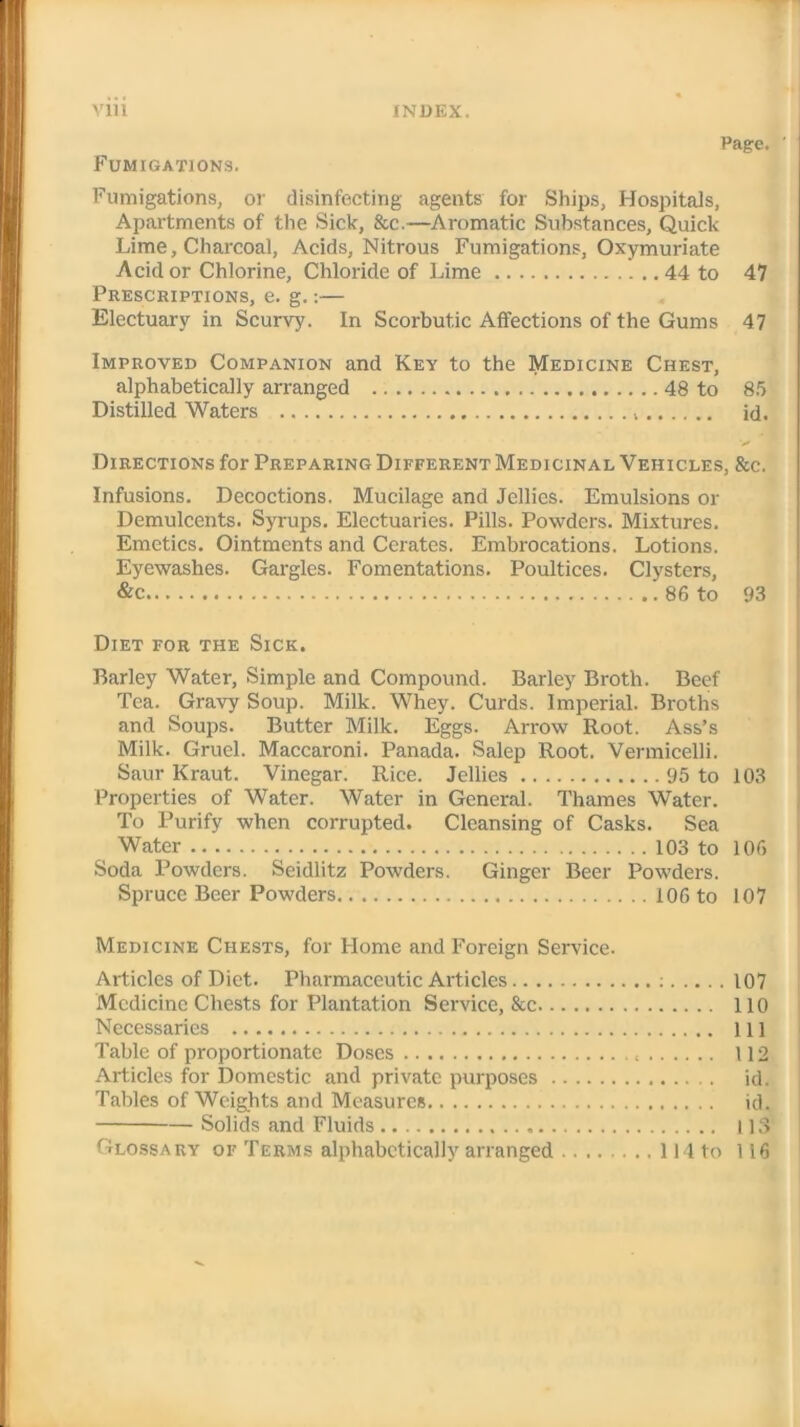 Page. ' Fumigations. Fumigations, or disinfecting agents for Ships, Hospitals, Apartments of the Sick, &c.—Aromatic Substances, Quick Lime, Charcoal, Acids, Nitrous Fumigations, Oxymuriate Acid or Chlorine, Chloride of Lime 44 to 47 Prescriptions, e. g.:— Electuary in Scurvy. In Scorbutic Affections of the Gums 47 Improved Companion and Key to the Medicine Chest, alphabetically arranged 48 to 85 Distilled Waters id. Directions for Preparing Different Medicinal Vehicles, &c. Infusions. Decoctions. Mucilage and Jellies. Emulsions or Demulcents. Syrups. Electuaries. Pills. Powders. Mixtures. Emetics. Ointments and Cerates. Embrocations. Lotions. Eyewashes. Gargles. Fomentations. Poultices. Clysters, &c 86 to 93 Diet for the Sick. Barley Water, Simple and Compound. Barley Broth. Beef Tea. Gravy Soup. Milk. Whey. Curds. Imperial. Broths and Soups. Butter Milk. Eggs. Arrow Root. Ass’s Milk. Gruel. Maccaroni. Panada. Salep Root. Vermicelli. Saur Kraut. Vinegar. Rice. Jellies 95 to 103 Properties of Water. Water in General. Thames Water. To Purify when corrupted. Cleansing of Casks. Sea Water 103 to 106 Soda Powders. Seidlitz Powders. Ginger Beer Powders. Spruce Beer Powders 106 to 107 Medicine Chests, for Home and Foreign Service. Articles of Diet. Pharmaceutic Articles : 107 Medicine Chests for Plantation Service, 8cc 110 Necessaries Ill Table of proportionate Doses 112 Articles for Domestic and private purposes id. Tables of Weights and Measures id. Solids and Fluids 113 Glossary of Terms alphabetically arranged 114 to 116