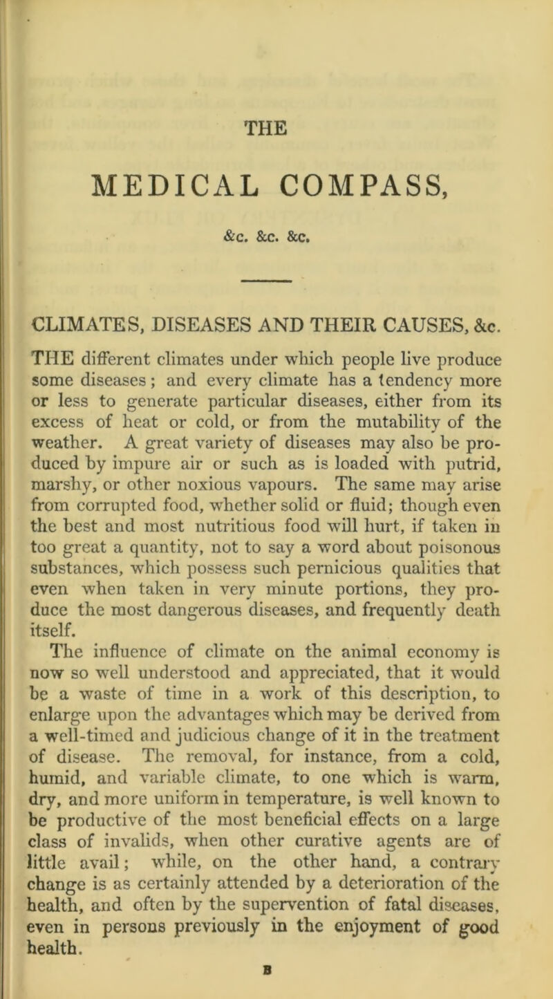 THE MEDICAL COMPASS, &c. &c. &c. CLIMATES, DISEASES AND THEIR CAUSES, &c. THE different climates under which people live produce some diseases ; and every climate has a tendency more or less to generate particular diseases, either from its excess of heat or cold, or from the mutability of the weather. A great variety of diseases may also he pro- duced by impure air or such as is loaded with putrid, marshy, or other noxious vapours. The same may arise from corrupted food, whether solid or fluid; though even the best and most nutritious food •will hurt, if taken in too great a quantity, not to say a word about poisonous substances, which possess such pernicious qualities that even when taken in very minute portions, they pro- duce the most dangerous diseases, and frequently death itself. The influence of climate on the animal economy is now so well understood and appreciated, that it would be a waste of time in a work of this description, to enlarge upon the advantages which may he derived from a well-timed and judicious change of it in the treatment of disease. The removal, for instance, from a cold, humid, and variable climate, to one which is warm, dry, and more uniform in temperature, is well known to be productive of the most beneficial effects on a large class of invalids, when other curative agents are of little avail; while, on the other hand, a contrary change is as certainly attended by a deterioration of the health, and often by the supervention of fatal diseases, even in persons previously in the enjoyment of good health. B