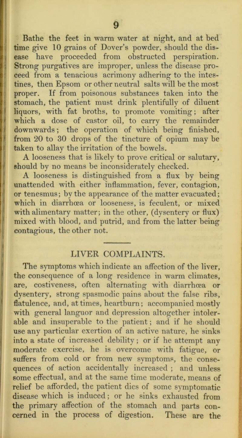 Bathe the feet in warm water at night, and at bed time give 10 grains of Dover’s powder, should the dis- ease have proceeded from obstructed perspiration. Strong purgatives are improper, unless the disease pro- ceed from a tenacious acrimony adhering to the intes- tines, then Epsom or other neutral salts will be the most proper. If from poisonous substances taken into the stomach, the patient must drink plentifully of diluent liquors* with fat broths, to promote vomiting; after which a dose of castor oil, to carry the remainder downwards; the operation of which being finished, from 20 to 30 drops of the tincture of opium may be taken to allay the irritation of the bowels. A looseness that is likely to prove critical or salutary, should by no means be inconsiderately checked. A looseness is distinguished from a flux by being unattended with either inflammation, fever, contagion, or tenesmus; by the appearance of the matter evacuated; which in diarrhoea or looseness, is feculent, or mixed with alimentary matter; in the other, (dysentery or flux) mixed with blood, and putrid, and from the latter being contagious, the other not. LIVER COMPLAINTS. The symptoms which indicate an affection of the liver, the consequence of a long residence in warm climates, are, costiveness, often alternating with diarrhoea or dysentery, strong spasmodic pains about the false ribs, flatulence, and, at times, heartburn; accompanied mostly with general languor and depression altogether intoler- able and insuperable to the patient; and if he should use any particular exertion of an active nature, he sinks into a state of increased debility; or if he attempt any moderate exercise, he is overcome with fatigue, or suffers from cold or from new symptoms, the conse- quences of action accidentally increased ; and unless some effectual, and at the same time moderate, means of relief be afforded, the patient dies of some symptomatic disease which is induced; or he sinks exhausted from the primary affection of the stomach and parts con- cerned in the process of digestion. These are the