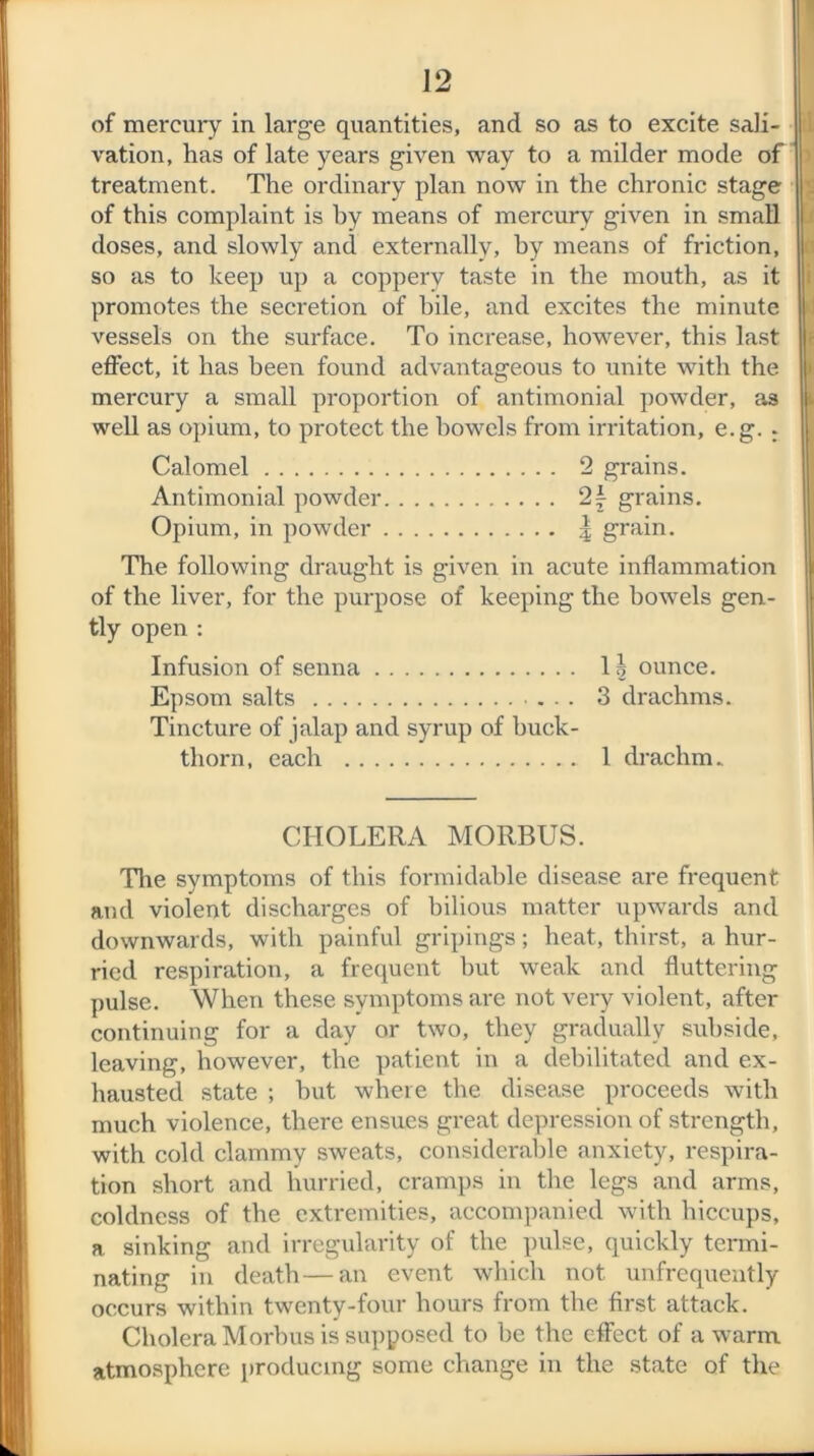 of mercury in large quantities, and so as to excite sali- vation, has of late years given way to a milder mode of treatment. The ordinary plan now in the chronic stage of this complaint is hy means of mercury given in small doses, and slowly and externally, by means of friction, so as to keep up a coppery taste in the mouth, as it promotes the secretion of bile, and excites the minute vessels on the surface. To increase, however, this last effect, it has been found advantageous to unite with the mercury a small proportion of antimonial powder, as well as opium, to protect the bowels from irritation, e.g. ; Calomel 2 grains. Antimonial powder 2£ grains. Opium, in powder | grain. The following draught is given in acute inflammation of the liver, for the purpose of keeping the bowels gen- tly open : Infusion of senna 11 ounce. Epsom salts ... 3 drachms. Tincture of jalap and syrup of buck- thorn, each 1 drachm. CHOLERA MORBUS. The symptoms of this formidable disease are frequent and violent discharges of bilious matter upwards and downwards, with painful gripings; heat, thirst, a hur- ried respiration, a frequent but weak and fluttering pulse. When these symptoms are not very violent, after continuing for a day or two, they gradually subside, leaving, however, the patient in a debilitated and ex- hausted state ; but where the disease proceeds with much violence, there ensues great depression of strength, with cold clammy sweats, considerable anxiety, respira- tion short and hurried, cramps in the legs and arms, coldness of the extremities, accompanied with hiccups, a sinking and irregularity of the pulse, quickly termi- nating in death—an event which not unfrequently occurs within twenty-four hours from the first attack. Cholera Morbus is supposed to be the effect of a warm atmosphere producing some change in the state of the