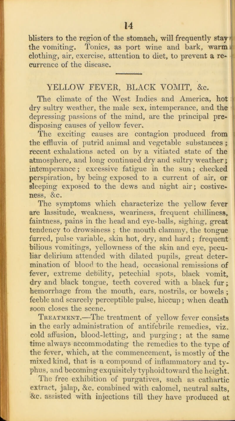 blisters to the region of the stomach, will frequently stay • the vomiting. Tonics, as port wine and bark, warm i a clothing, air, exercise, attention to diet, to prevent a re- j currence of the disease. YELLOW FEVER, BLACK VOMIT, &c. The climate of the West Indies and America, hot dry sultry weather, the male sex, intemperance, and the depressing passions of the mind, are the principal pre- disposing causes of yellow fever. The exciting causes are contagion produced from the effluvia of putrid animal and vegetable substances ; recent exhalations acted on by a vitiated state of the atmosphere, and long continued dry and sultry weather; intemperance; excessive fatigue in the sun; checked perspiration, by being exposed to a current of air, or sleeping exposed to the dews and night air; costive- ness, &c. The symptoms which characterize the yellow fever are lassitude, weakness, weariness, frequent chilliness, faintness, pains in the head and eye-balls, sighing, great tendency to drowsiness ; the mouth clammy, the tongue furred, pulse variable, skin hot, dry, and hard ; frequent bilious vomitings, yellowness of the skin and eye, pecu- liar delirium attended with dilated pupils, great deter- mination of blood to the head, occasional remissions of fever, extreme debility, petechial spots, black vomit, dry and black tongue, teeth covered with a black fur; hemorrhage from the mouth, ears, nostrils, or bowels ; feeble and scarcely perceptible pulse, hiccup; when death soon closes the scene. Treatment.—The treatment of yellow fever consists in the early administration of antifebrile remedies, viz. cold affusion, blood-letting, and purging; at the same time always accommodating the remedies to the type of the fever, which, at the commencement, is mostly of the mixed kind, that is a compound of inflammatory and ty- phus, and becoming exquisitely typlioidtoward the height. The free exhibition of purgatives, such as cathartic extract, jalap, &c. combined with calomel, neutral salts, &c. assisted with injections till they have produced at