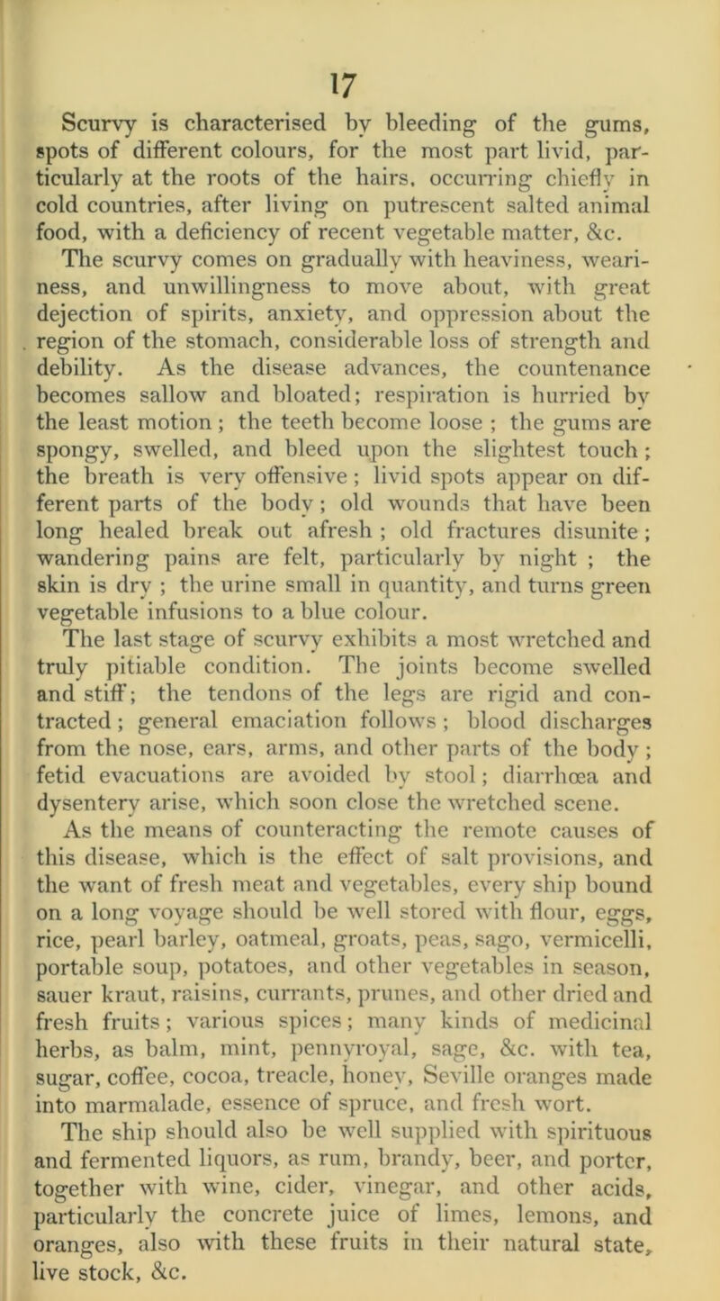 Scurvy is characterised by bleeding of the gums, spots of different colours, for the most part livid, par- ticularly at the roots of the hairs, occurring chiefly in cold countries, after living on putrescent salted animal food, with a deficiency of recent vegetable matter, &c. The scurvy comes on gradually with heaviness, weari- ness, and unwillingness to move about, with great dejection of spirits, anxiety, and oppression about tbe . region of the stomach, considerable loss of strength and debility. As the disease advances, the countenance becomes sallow and bloated; respiration is hurried by the least motion ; the teeth become loose ; tbe gums are spongy, swelled, and bleed upon the slightest touch ; the breath is very offensive ; livid spots appear on dif- ferent parts of the body; old wounds that have been long healed break out afresh ; old fractures disunite ; wandering pains are felt, particularly by night ; the skin is dry ; the urine small in quantity, and turns green vegetable infusions to a blue colour. The last stage of scurvy exhibits a most wretched and truly pitiable condition. Tbe joints become swelled and stiff; the tendons of the legs are rigid and con- tracted ; general emaciation follows ; blood discharges from the nose, ears, arms, and other parts of the body; fetid evacuations are avoided by stool; diarrhoea and dysentery arise, which soon close the wretched scene. As the means of counteracting the remote causes of this disease, which is the effect of salt provisions, and the want of fresh meat and vegetables, every ship bound on a long voyage should be well stored with flour, eggs, rice, pearl barley, oatmeal, groats, peas, sago, vermicelli, portable soup, potatoes, and other vegetables in season, sauer kraut, raisins, currants, prunes, and other dried and fresh fruits; various spices; many kinds of medicinal herbs, as balm, mint, pennyroyal, sage, &c. with tea, sugar, coffee, cocoa, treacle, honey, Seville oranges made into marmalade, essence of spruce, and fresh wort. Tbe ship should also be well supplied with spirituous and fermented liquors, as rum, brandy, beer, and porter, together with wine, cider, vinegar, and other acids, particularly the concrete juice of limes, lemons, and oranges, also with these fruits in their natural state, live stock, &c.