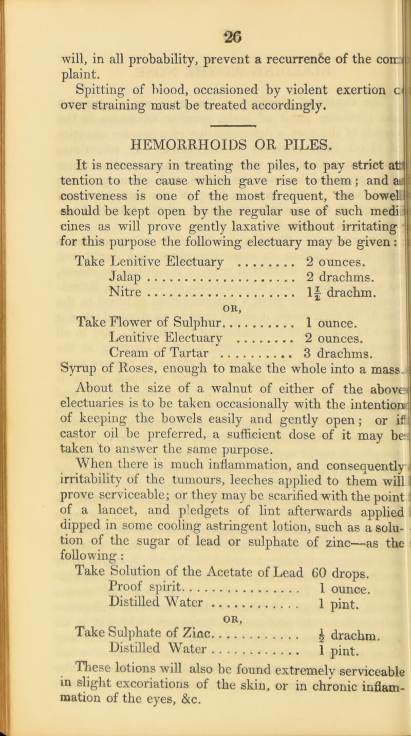 will, in all probability, prevent a recurrence of the con: plaint. Spitting of blood, occasioned by violent exertion c over straining must be treated accordingly. HEMORRHOIDS OR PILES. It is necessary in treating the piles, to pay strict at tention to the cause which gave rise to them; and at; costiveness is one of the most frequent, 'the bowell should he kept open by the regular use of such medi cines as will prove gently laxative without irritating for this purpose the following electuary may be given: Take Lenitive Electuary 2 ounces. Jalap 2 drachms. Nitre drachm. OR, Take Flower of Sulphur 1 ounce. Lenitive Electuarv 2 ounces. * Cream of Tartar 3 drachms. Syrup of Roses, enough to make the whole into a mass, About the size of a walnut of either of the above electuaries is to be taken occasionally with the intention of keeping the bowels easily and gently open; or if castor oil be preferred, a sufficient dose of it may be taken to answer the same purpose. When there is much inflammation, and consequently irritability of the tumours, leeches applied to them will prove serviceable; or they may be scarified with the point 1 of a lancet, and pledgets of lint afterwards applied dipped in some cooling astringent lotion, such as a solu- tion of the sugar of lead or sulphate of zinc—as the following: Take Solution of the Acetate of Lead 60 drops. Proof spirit 1 ounce. Distilled Water 1 pint. OR, Take Sulphate of Zinc £ drachm. Distilled Water 1 pint. These lotions will also be found extremely serviceable in slight excoriations of the skin, or in chronic inflam- mation of the eyes, &c.