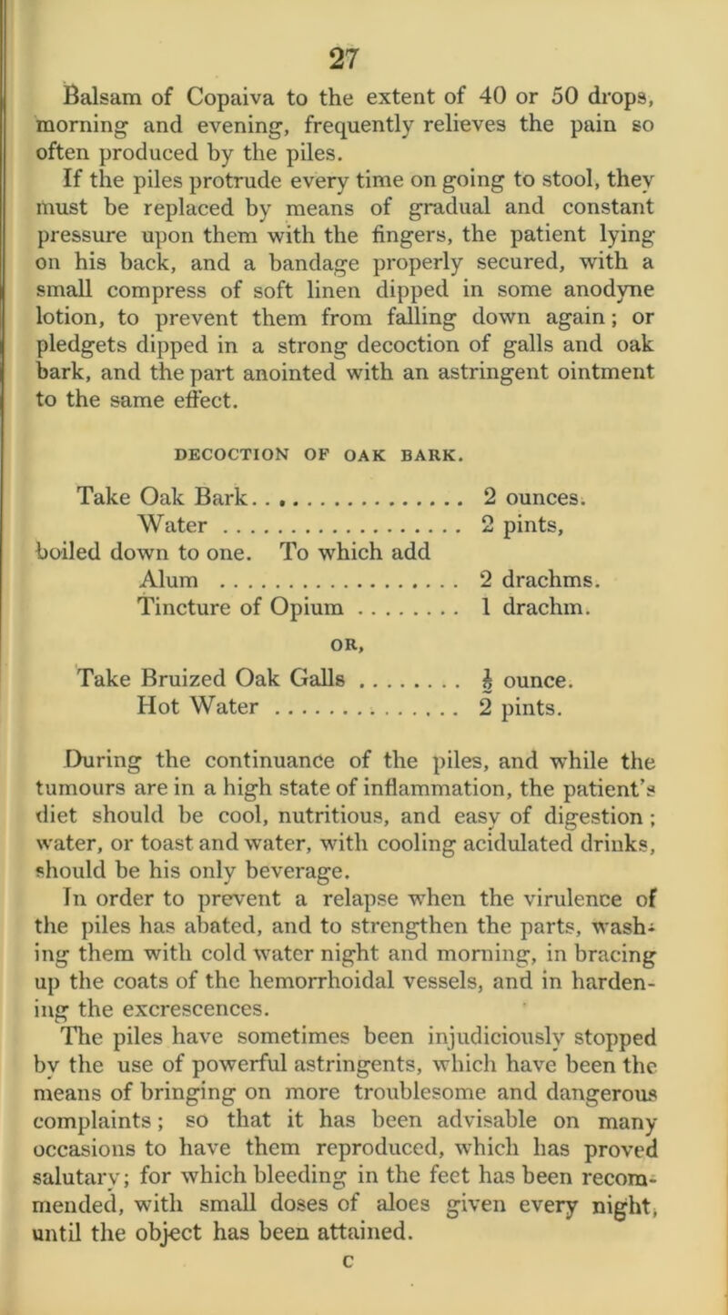 Balsam of Copaiva to the extent of 40 or 50 drops, morning and evening, frequently relieves the pain so often produced by the piles. If the piles protrude every time on going to stool, they must be replaced by means of gradual and constant pressure upon them with the fingers, the patient lying- on his back, and a bandage properly secured, with a small compress of soft linen dipped in some anodyne lotion, to prevent them from falling down again; or pledgets dipped in a strong decoction of galls and oak bark, and the part anointed with an astringent ointment to the same effect. DECOCTION OF OAK BARK. Take Oak Bark.. 2 ounces. Water 2 pints, boiled down to one. To which add Alum 2 drachms. Tincture of Opium 1 drachm. OR, Take Bruized Oak Galls £ ounce. Hot Water 2 pints. During the continuance of the piles, and while the tumours are in a high state of inflammation, the patient’s diet should be cool, nutritious, and easy of digestion; water, or toast and water, with cooling acidulated drinks, should be his only beverage. In order to prevent a relapse when the virulence of the piles has abated, and to strengthen the parts, wash- ing them with cold water night and morning, in bracing up the coats of the hemorrhoidal vessels, and in harden- ing the excrescences. The piles have sometimes been injudiciously stopped bv the use of powerful astringents, which have been the means of bringing on more troublesome and dangerous complaints; so that it has been advisable on many occasions to have them reproduced, which has proved salutary; for which bleeding in the feet has been recom- mended, with small doses of aloes given every night, until the object has been attained. c