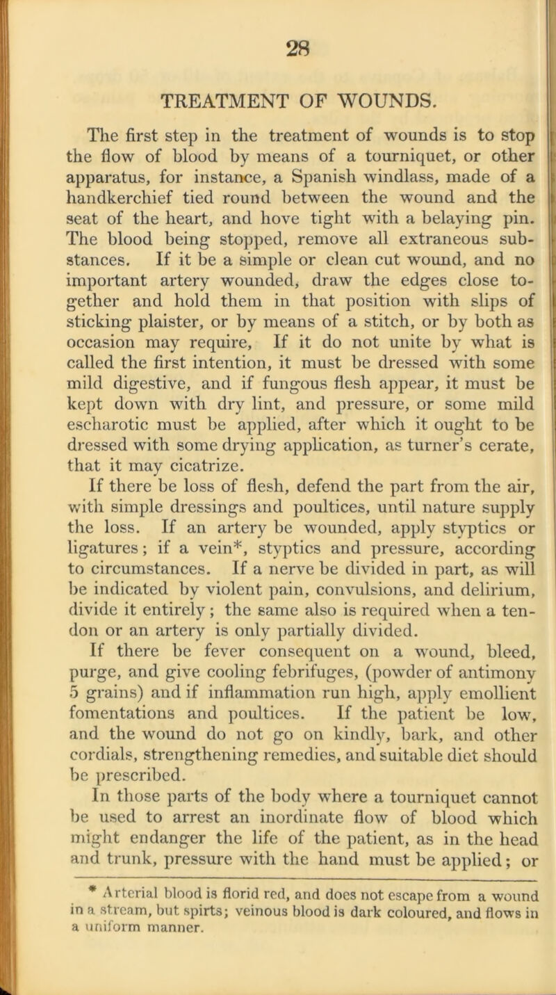 TREATMENT OF WOUNDS. The first step in the treatment of wounds is to stop the flow of blood by means of a tourniquet, or other apparatus, for instance, a Spanish windlass, made of a handkerchief tied round between the wound and the seat of the heart, and hove tight with a belaying pin. The blood being stopped, remove all extraneous sub- stances. If it be a simple or clean cut wound, and no important artery wounded, draw the edges close to- gether and hold them in that position with slips of sticking plaister, or by means of a stitch, or by both as occasion may require, If it do not unite by what is called the first intention, it must be dressed with some mild digestive, and if fungous flesh appear, it must be kept down with dry lint, and pressure, or some mild escharotic must be applied, after which it ought to be dressed with some drying application, as turner’s cerate, that it may cicatrize. If there be loss of flesh, defend the part from the air, with simple dressings and poultices, until nature supply the loss. If an artery be wounded, apply styptics or ligatures; if a vein*, styptics and pressure, according to circumstances. If a nerve be divided in part, as will be indicated by violent pain, convulsions, and delirium, divide it entirely; the same also is required when a ten- don or an artery is only partially divided. If there be fever consequent on a wound, bleed, purge, and give cooling febrifuges, (powder of antimony 5 grains) and if inflammation run high, apply emollient fomentations and poultices. If the patient be low, and the wound do not go on kindly, bark, and other cordials, strengthening remedies, and suitable diet should be prescribed. In those parts of the body where a tourniquet cannot be used to arrest an inordinate flow of blood which might endanger the life of the patient, as in the head and trunk, pressure with the hand xuust be applied; or * Arterial blood is florid red, and does not escape from a wound in a stream, but spirts; veinous blood is dark coloured, and flows in a uniform manner.