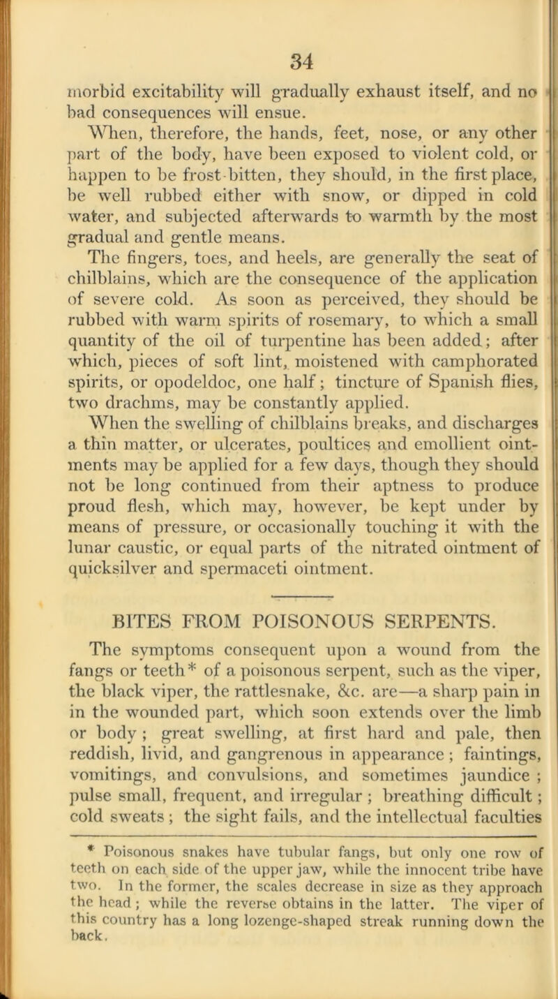 morbid excitability will gradually exhaust itself, and no bad consequences will ensue. When, therefore, the hands, feet, nose, or any other part of the body, have been exposed to violent cold, or happen to be frost bitten, they should, in the first place, be well rubbed either with snow, or dipped in cold water, and subjected afterwards to warmth by the most gradual and gentle means. The fingers, toes, and heels, are generally the seat of chilblains, which are the consequence of the application of severe cold. As soon as perceived, they should be rubbed with warm spirits of rosemary, to which a small quantity of the oil of turpentine has been added; after w'hich, pieces of soft lint, moistened with camphorated spirits, or opodeldoc, one half; tincture of Spanish flies, two drachms, may be constantly applied. When the swelling of chilblains breaks, and discharges a thin matter, or ulcerates, poultices and emollient oint- ments may be applied for a few days, though they should not be long continued from their aptness to produce proud flesh, which may, however, he kept under by means of pressure, or occasionally touching it with the lunar caustic, or equal parts of the nitrated ointment of quicksilver and spermaceti ointment. BITES FROM POISONOUS SERPENTS. The symptoms consequent upon a wound from the fangs or teeth * of a poisonous serpent, such as the viper, the black viper, the rattlesnake, &c. are—a sharp pain in in the wounded part, which soon extends over the limb or body ; great swelling, at first hard and pale, then reddish, livid, and gangrenous in appearance; faintings, vomitings, and convulsions, and sometimes jaundice ; pulse small, frequent, and irregular; breathing difficult; cold sweats ; the sight fails, and the intellectual faculties * Poisonous snakes have tubular fangs, but only one row of teeth on each side of the upper jaw, while the innocent tribe have two. In the former, the scales decrease in size as they approach the head; while the reverse obtains in the latter. The viper of this country has a long lozenge-shaped streak running down the hack,