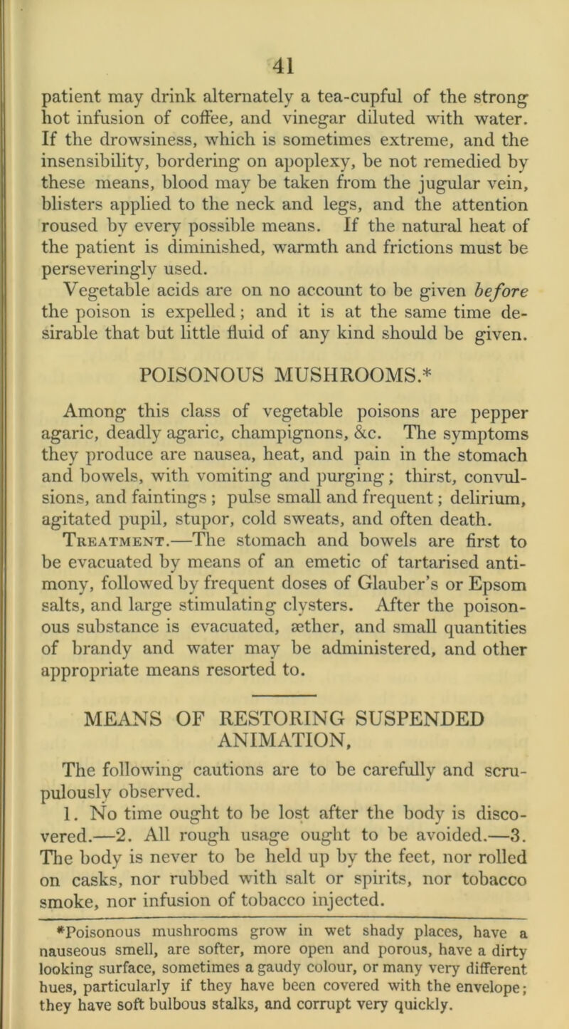 patient may drink alternately a tea-cupful of the strong hot infusion of coffee, and vinegar diluted with water. If the drowsiness, which is sometimes extreme, and the insensibility, bordering on apoplexy, be not remedied by these means, blood may be taken from the jugular vein, blisters applied to the neck and legs, and the attention roused by every possible means. If the natural heat of the patient is diminished, warmth and frictions must be perseveringly used. Vegetable acids are on no account to be given before the poison is expelled; and it is at the same time de- sirable that but little fluid of any kind should be given. POISONOUS MUSHROOMS* Among this class of vegetable poisons are pepper agaric, deadly agaric, champignons, &c. The symptoms they produce are nausea, heat, and pain in the stomach and bowels, with vomiting and purging; thirst, convul- sions, and faintings ; pulse small and frequent; delirium, agitated pupil, stupor, cold sweats, and often death. Treatment.—The stomach and bowels are first to be evacuated by means of an emetic of tartarised anti- mony, followed by frequent doses of Glauber’s or Epsom salts, and large stimulating clysters. After the poison- ous substance is evacuated, sether, and small quantities of brandy and water may be administered, and other appropriate means resorted to. MEANS OF RESTORING SUSPENDED ANIMATION, The following cautions are to be carefully and scru- pulously observed. 1. No time ought to he lost after the body is disco- vered.—2. All rough usage ought to be avoided.—3. The body is never to be held up by the feet, nor rolled on casks, nor rubbed with salt or spirits, nor tobacco smoke, nor infusion of tobacco injected. ^Poisonous mushrooms grow in wet shady places, have a nauseous smell, are softer, more open and porous, have a dirty looking surface, sometimes a gaudy colour, or many very different, hues, particularly if they have been covered with the envelope ; they have soft bulbous stalks, and corrupt very quickly.