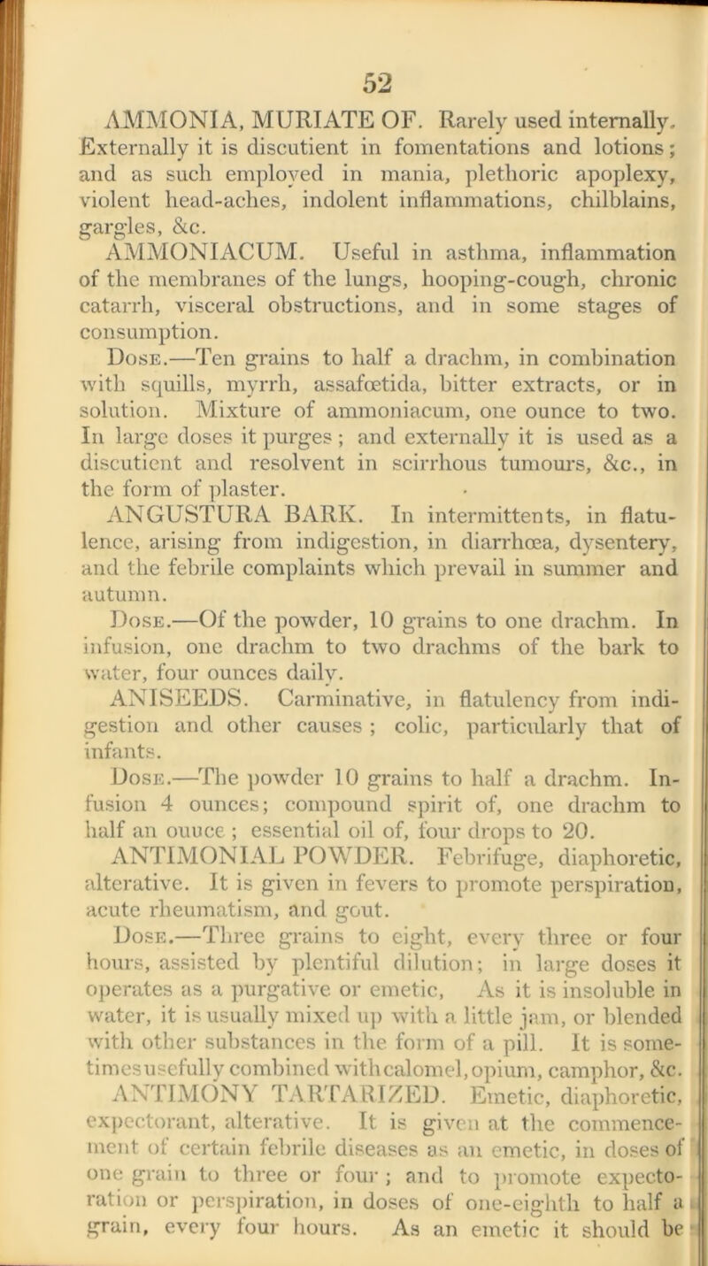 AMMONIA, MURIATE OF. Rarely used internally. Externally it is discutient in fomentations and lotions; and as such employed in mania, plethoric apoplexy, violent head-aches, indolent inflammations, chilblains, gargles, &c. AMMONIACUM. Useful in asthma, inflammation of the membranes of the lungs, hooping-cough, chronic catarrh, visceral obstructions, and in some stages of consumption. Dose.—Ten grains to half a drachm, in combination with squills, myrrh, assafoetida, hitter extracts, or in solution. Mixture of ammoniacum, one ounce to two. In large doses it purges; and externally it is used as a discutient and resolvent in scirrhous tumours, &c., in the form of plaster. ANGUSTURA BARK. In intermitten ts, in flatu- lence, arising from indigestion, in diarrhoea, dysentery, and the febrile complaints which prevail in summer and autumn. Dose.—Of the powder, 10 grains to one drachm. In infusion, one drachm to two drachms of the bark to water, four ounces daily. ANISEEDS. Carminative, in flatulency from indi- gestion and other causes ; colic, particularly that of infants. Dose.—The powder 10 grains to half a drachm. In- fusion 4 ounces; compound spirit of, one drachm to half an ouuce ; essential oil of, four drops to 20. ANTIMONIAL POWDER. Febrifuge, diaphoretic, alterative. It is given in fevers to promote perspiration, acute rheumatism, and gout. Dose.—Three grains to eight, every three or four hours, assisted by plentiful dilution; in large doses it operates as a purgative or emetic, As it is insoluble in water, it is usually mixed up with a little jam, or blended with other substances in the form of a pill. It is some- timesusefully combined with calomel, opium, camphor, &c. ANTIMONY TARTARIZED. Emetic, diaphoretic, expectorant, alterative. It is given at the commence- ment of certain febrile diseases as an emetic, in doses of one grain to three or four ; and to promote expecto- ration or perspiration, in doses of one-eighth to half a grain, every four hours. As an emetic it should be