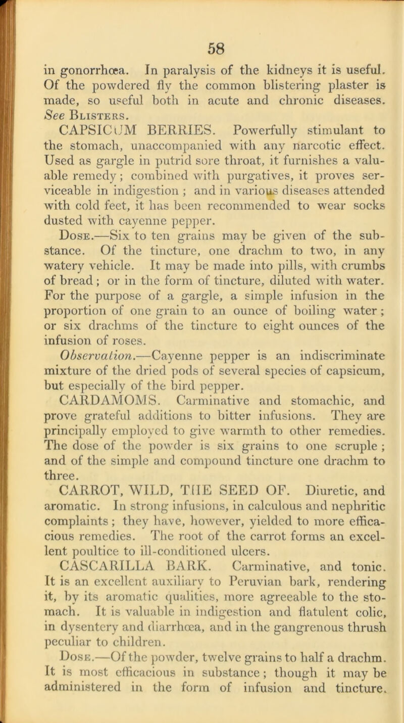 in gonorrhoea. In paralysis of the kidneys it is useful. Of the powdered fly the common blistering plaster is made, so useful both in acute and chronic diseases. See Blisters. CAPSICtJM BERRIES. Powerfully stimulant to the stomach, unaccompanied with any narcotic effect. Used as gargle in putrid sore throat, it furnishes a valu- able remedy; combined with purgatives, it proves ser- viceable in indigestion ; and in various diseases attended with cold feet, it has been recommended to wear socks dusted with cayenne pepper. Dose.—Six to ten grains may be given of the sub- stance. Of the tincture, one drachm to two, in any watery vehicle. It may be made into pills, with crumbs of bread ; or in the form of tincture, diluted with water. For the purpose of a gargle, a simple infusion in the proportion of one grain to an ounce of boiling water; or six drachms of the tincture to eight ounces of the infusion of roses. Observation.—Cayenne pepper is an indiscriminate mixture of the dried pods of several species of capsicum, but especially of the bird pepper. CARDAMOMS. Carminative and stomachic, and prove grateful additions to bitter infusions. They are principally employed to give warmth to other remedies. The dose of the powder is six grains to one scruple ; and of the simple and compound tincture one drachm to three. CARROT, WILD, THE SEED OF. Diuretic, and aromatic. In strong infusions, in calculous and nephritic complaints; they have, however, yielded to more effica- cious remedies. The root of the carrot forms an excel- lent poultice to ill-conditioned ulcers. CASCARILLA BARK. Carminative, and tonic. It is an excellent auxiliary to Peruvian bark, rendering it, by its aromatic qualities, more agreeable to the sto- mach. It is valuable in indigestion and flatulent colic, in dysentery and diarrhoea, and in the gangrenous thrush peculiar to children. Dose.—Of the powder, twelve grains to half a drachm. It is most efficacious in substance ; though it may be administered in the form of infusion and tincture.