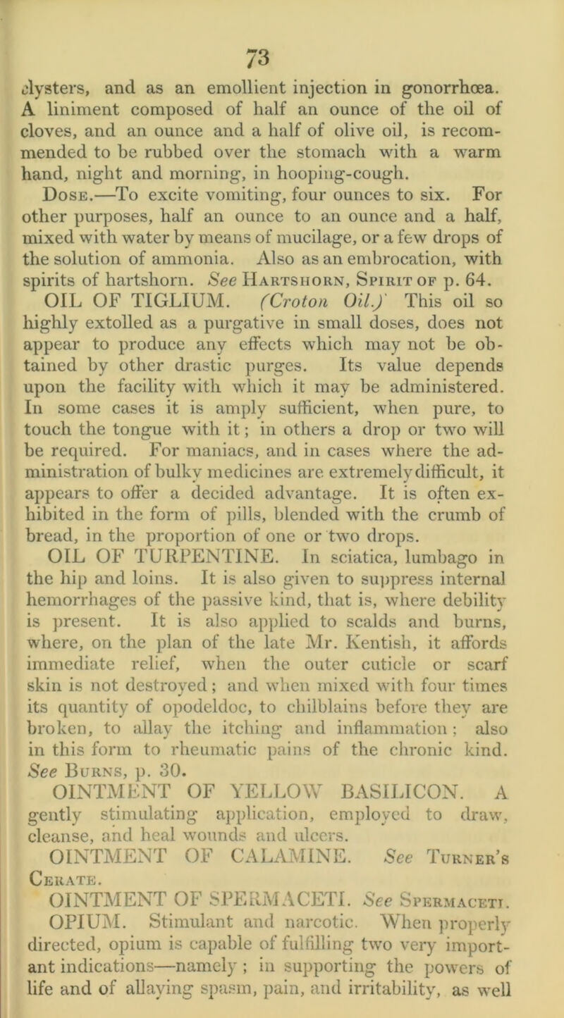 7 3 clysters, and as an emollient injection in gonorrhoea. A liniment composed of half an ounce of the oil of cloves, and an ounce and a half of olive oil, is recom- mended to be rubbed over the stomach with a warm hand, night and morning, in hooping-cough. Dose.—To excite vomiting, four ounces to six. For other purposes, half an ounce to an ounce and a half, mixed with water by means of mucilage, or a few drops of the solution of ammonia. Also as an embrocation, with spirits of hartshorn. See Hartshorn, Spirit of p. 64. OIL OF TIGLIUM. (Croton Oil.)' This oil so highly extolled as a purgative in small doses, does not appear to produce any effects which may not be ob- tained by other drastic purges. Its value depends upon the facility with which it may be administered. In some cases it is amply sufficient, when pure, to touch the tongue with it; in others a drop or two will be required. For maniacs, and in cases where the ad- ministration of bulky medicines are extremely difficult, it appears to offer a decided advantage. It is often ex- hibited in the form of pills, blended with the crumb of bread, in the proportion of one or two drops. OIL OF TURPENTINE. In sciatica, lumbago in the hip and loins. It is also given to suppress internal hemorrhages of the passive kind, that is, where debility is present. It is also applied to scalds and burns, where, on the plan of the late Mr. Kentish, it affords immediate relief, when the outer cuticle or scarf skin is not destroyed; and when mixed with four times its quantity of opodeldoc, to chilblains before they are broken, to allay the itching and inflammation ; also in this form to rheumatic pains of the chronic kind. See Burns, p. 30. OINTMENT OF YELLOW BASILICON. A gently stimulating application, employed to draw, cleanse, and heal wounds and ulcers. OINTMENT OF CALAMINE. See Turner’s Cerate. OINTMENT OF SPERMACETI. See Spermaceti. OPIUM. Stimulant and narcotic. When properly directed, opium is capable of fulfilling two very import- ant indications—namely ; in supporting the powers of life and of allaying spasm, pain, and irritability, as well