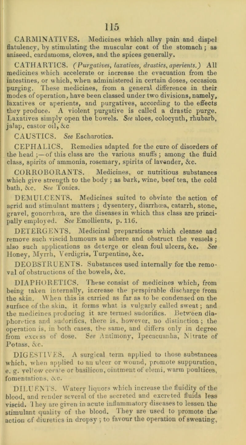 CARMINATIVES. Medicines which allay pain and dispel flatulency, by stimulating the muscular coat of the stomach; as aniseed, cardamoms, cloves, and the spices generally. CATHARTICS. (Purgatives, laxatives, drastics, aperients.) All medicines which accelerate or increase the evacuation from the intestines, or which, when administered in certain doses, occasion purging. These medicines, from a general difference in their modes of operation , have been classed under two divisions, namely, laxatives or aperients, and purgatives, according to the effects they produce. A violent purgative is called a drastic purge. Laxatives simply open the bowels. See aloes, colocynth, rhubarb, jalap, castor oil, &c CAUSTICS. See Escharotics. CEPHAL1CS. Remedies adapted for the cure of disorders of the head ;—of this class are the various snuffs; among the fluid class, spirits of ammonia, rosemary, spirits of lavender, &c. CORROBORANTS. Medicines, or nutritious substances which give strength to the body ; as bark, wine, beef tea, the cold bath, &c. See Tonics. DEMULCENTS. Medicines suited to obviate the action of acrid and stimulant matters ; dysentery, diarrhoea, catarrh, stone, gravel, gonorrhoea, are the diseases in which this class are princi- pally employed. See Emollients, p. 116. DETERGENTS. Medicinal preparations which cleanse and remove such viscid humours as adhere and obstruct the vessels ; also such applications as deterge or clean foul ulcers, &c. See Honey, Myrrh, Verdigris, Turpentine, &c. DEOBSTRUENTS. Substances used internally for the remo- val of obstructions of the bowels, &c. DIAPHORETICS. These consist of medicines which, from being taken internally, increase the perspirable discharge from the skin. When this is carried as far as to be condensed on the surface of the skin, it forms what is vulgarly called sweat; and the medicines producing it are termed sudorifics. Between dia- phoretics and sudorifics, there is, however, no distinction; the operation is, in both cases, the same, and differs only in degree from exctss of dose. See Antimony, Ipecacuanha, Nitrate of Potass. &c. DIGESTIVES. A surgical term applied to those substances which, when applied to an ulcer or wound, promote suppuration, e. g. yellow cerate or basilicon, ointment of elemi, warm poultices, fomentations. >xc. DILI; ENTS. Watery liquors which increase the fluidity of the blood, and render several of the secreted and excreted fluids less viscid. 1 hey are given in acute inflammatory diseases to lessen the stimulant quality of the blood. They are used to promote the action cf diuretics in dropsy ; to favour the operation of sweating.