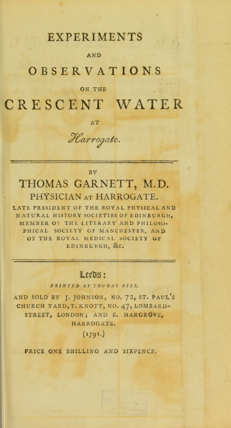 I EXPERIMENTS AND OBSERVATIONS ON THE CRESCENT WATER AT irroaafe* BY THOMAS GARNETT, M.D. PHYSICIAN at HARROGATE. LATL PRESIDENT OF THE ROYAL PHYSICAL AND NATURAL HISTORY SOCIETIES OF EDINBURGH, MEMBER Of THE LITERARY AND PHILOSO- PHICAL SOCIETY OF MANCHESTER, AND OF THE ROYAL MEDICAL SOCIETY OF ED1NBU KGH, &C. LertJC: PRINTED BY THOMAS GILL. AND SOLD BY J. JOHNSON, NO. 72, ST. PAULAS CHURCH YARD, T. KNOTT, NO. 47, LOMBARD- STREET, LONDON i AND E. HARGROVE, HARROGATE. (wO PRICE ONE SHILLING AND SIXPENCE.