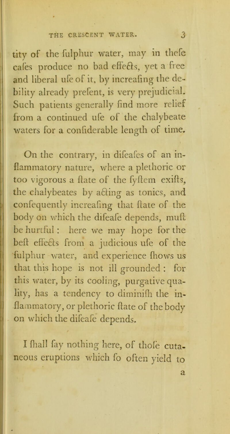 tity of the fulphur water, may in thefe cafes produce no bad effe6ls, yet a free and liberal ufeof it, by increafing the de- bility already prefent, is very prejudicial. Such patients generally find more relief from a continued ufe of the chalybeate waters for a coniiderable length of time. i On the contrary, in difeafes of an in- flammatory nature, where a plethoric or too vigorous a date of the fyffem exiffs, the chalybeates by adling as tonics, and confequently increaling that date of the body on which the difeafe depends, mud be hurtful : here we may hope for the bed effedls from a judicious ufe of the fulphur water, and experience (hows us that this hope is not ill grounded : for this water, by its cooling, purgative qua- lity, has a tendency to climinifh the in- flammatory, or plethoric date of the body on which the difeafe depends. I dial! fay nothing here, of thole cuta- neous eruptions which fo often yield to a