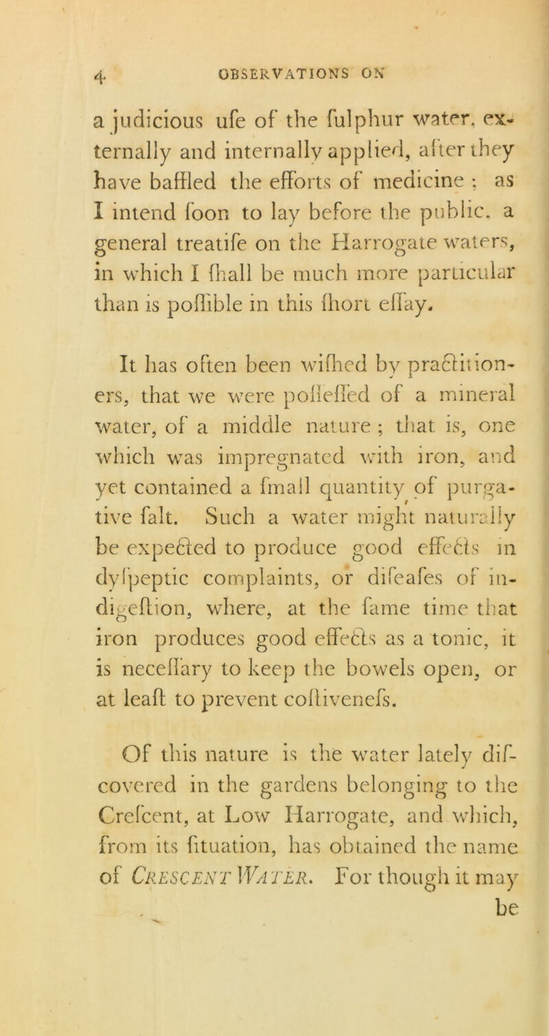 a judicious ufe of the fulphur water, ex- ternally and internally applied, alter they have baffled the efforts of medicine ; as I intend foon to lay before the public, a general treatife on the Harrogate waters, in which I fhall be much more particular than is poflible in this fhort eflay. It has often been wifhed by praHinon- ers, that we were polleffed of a mineral water, of a middle nature ; that is, one which was impregnated with iron, and yet contained a fmall quantity of purga- tive fait. Such a water might naturally be expeHed to produce good effeHs in dyfpeptic complaints, or difeafes of in- digeflion, where, at the fame time that iron produces good effetls as a tonic, it is neceffary to keep the bowels open, or at leafl to prevent coflivenefs. Of this nature is the water lately dif- covered in the gardens belonging to the Crefcent, at Low Harrogate, and which, from its fituation, has obtained the name of Crescent Water. For though it may be