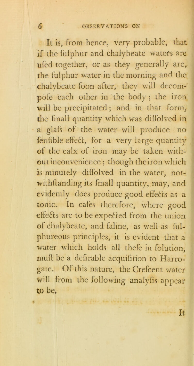 It is, from hence, very probable, that if the fulphur and chalybeate waters are ufed together, or as they generally are, the fulphur water in the morning and the chalybeate foon after, they will decom- pole each other in the body ; the iron will be precipitated; and in that form, the fmall quantity which was diffolved in a glafs of the water will produce no ferihble effeft, for a very large quantity of the calx of iron may be taken with- out inconvenience ; though theiron which is minutely diffolved in the water, not- withstanding its fmall quantity, may, and evidently does produce good effefts as a tonic. In cafes therefore, where good effects are to be expelled from the union of chalybeate, and faline, as well as ful- phureous principles, it is evident that a water which holds all thefe in folution, muff be a defirable acquifition to Harro- gate. Of this nature, the Crefcent water will from the following analyfis appear to be,