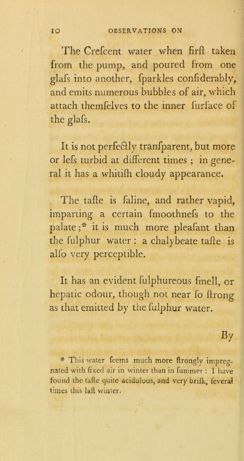 The Crefcent water when firft taken from the pump, and poured from one glafs into another, fparkles confiderably, and emits numerous bubbles of air, which attach themfelves to the inner furface of the glafs. It is not perfeftly tranfparent, but more or lefs turbid at different times ; in gene- ral it has a whitifh cloudy appearance. The tafle is faline, and rather vapid, imparting a certain fmoothnefs to the palate ;* it is much more pleafant than the fulphur water : a chalybeate tafle is alfo very perceptible. It has an evident fulphureous fmell, or hepatic odour, though not near fo flrong as that emitted by the fulphur water. * This water fcems much more flronglv impreg- nated with fixed air in winter than in fummer : I have found the tafie quite acidulous, and very brifk, feveral times this la.it winter.