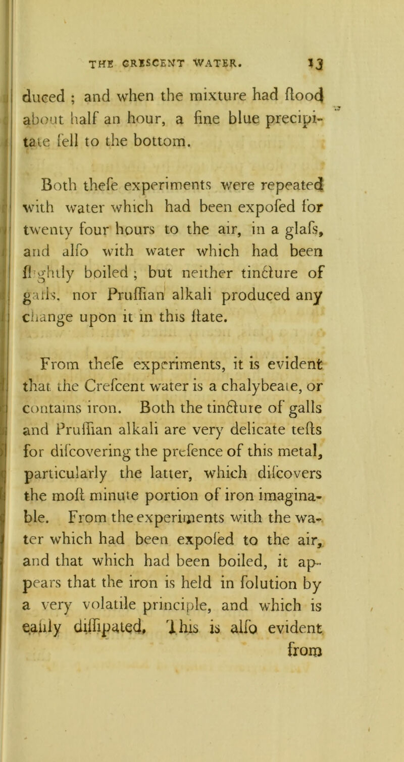 dueed ; and wrhen the mixture had flood about half an hour, a fine blue precipi- tate fell to the bottom. Both thefe experiments were repeated with water which had been expofed for twenty four hours to the air, in a glafs, and alfo with water which had been f! ghtly boiled ; but neither tin£lure of g ills, nor Pruffian alkali produced any change upon it in this Hate. From thefe experiments, it is evident that the Crefcent water is a chalybeate, or contains iron. Both the tinftuie of galls and Pruiiian alkali are very delicate tefls for difcovering the prefence of this metal, particularly the latter, which dilcovers the molt minute portion of iron imagina- ble. From the experiments with the wa- ter which had been expofed to the air, and that which had been boiled, it ap- pears that the iron is held in folution by a very volatile principle, and which is eaniy dilfipated, Ihis is alfo evident from