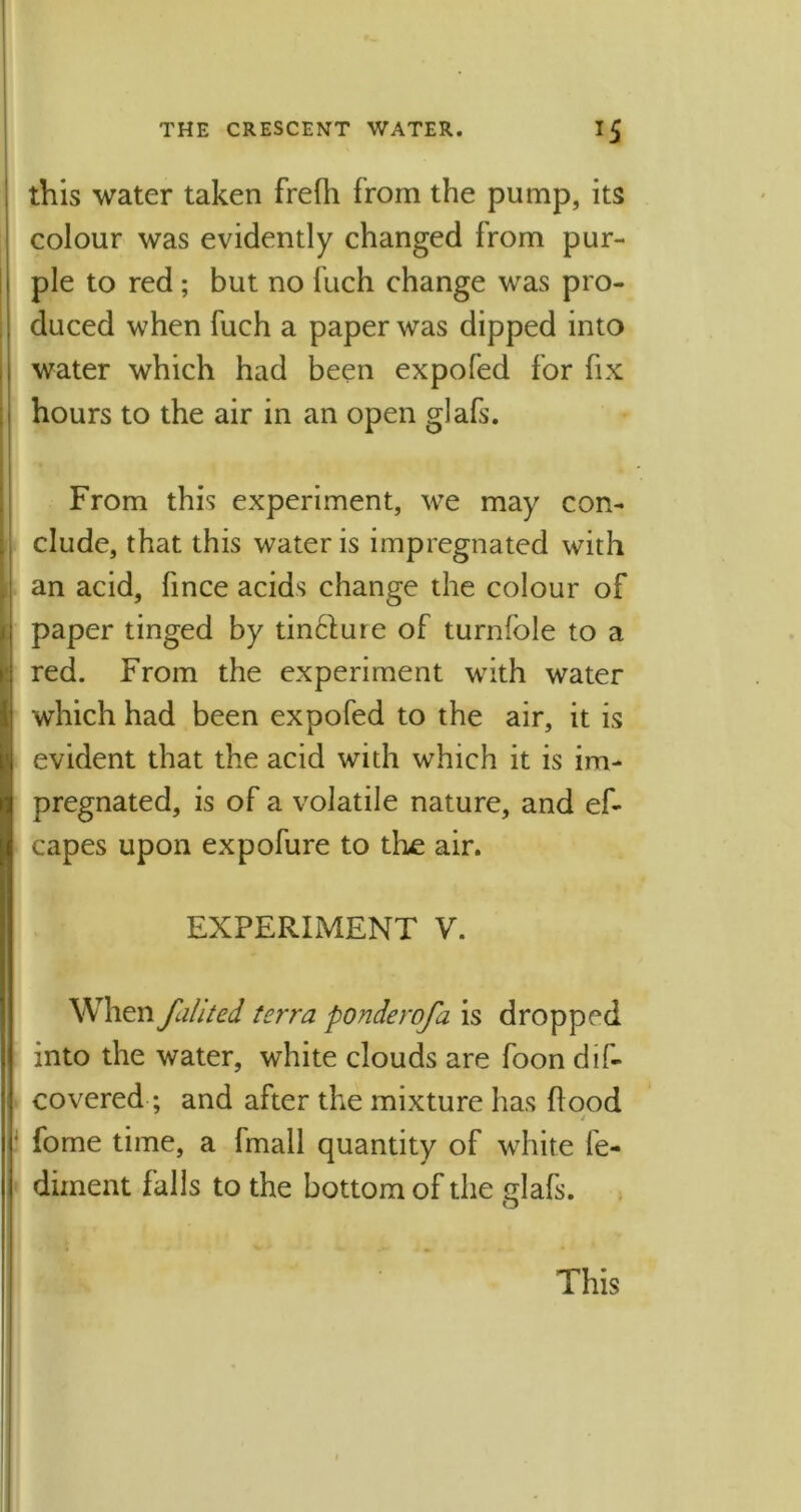 this water taken frefh from the pump, its colour was evidently changed from pur- ple to red ; but no fuch change was pro- duced when fuch a paper was dipped into water which had been expofed for fix hours to the air in an open glafs. From this experiment, we may con- clude, that this water is impregnated with an acid, fince acids change the colour of paper tinged by tincture of turnfole to a red. From the experiment with water which had been expofed to the air, it is evident that the acid with which it is im- pregnated, is of a volatile nature, and ef- capes upon expofure to the air. EXPERIMENT V. When fahted terra ponderofa is dropped into the water, white clouds are foon dis- covered ; and after the mixture has flood fome time, a fmall quantity of white fe- diment falls to the bottom of the glafs.