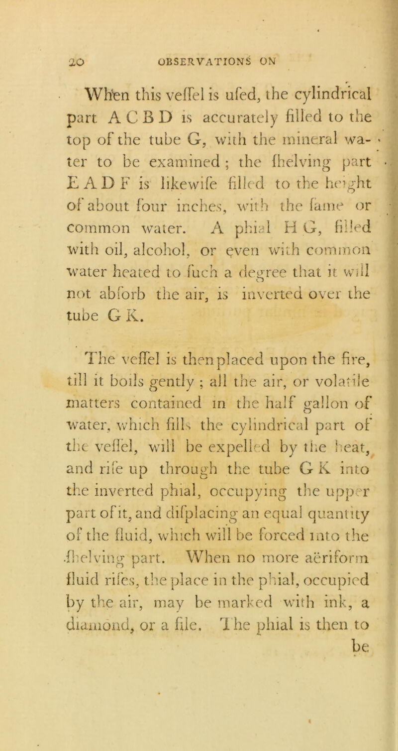 When this veffel is ufed, the cylindrical part A C B D is accurately filled to the top of the tube G, with the mineral wa- ter to be examined ; the (helving part EADF is likewife filled to the height of about four inches, with the fame or common water. A phial H G, filled with oil, alcohol, or yven with common water heated to fuch a decree that it will O not abforb the air, is inverted over the tube G K. The veffel is then placed upon the fire, till it boils gently ; all the air, or volatile matters contained in the half gallon of water, which fills the cylindrical part of the veflel, will be expelled by the heat, and rife up through the tube G K into the inverted phial, occupying the upper part of it, and difplacing an equal quantity of the fluid, which will be forced into the .(helving part. When no more aeriform fluid riles, the place in the phial, occupied by the air, may be marked with ink, a diamond, or a file. The phial is then to be