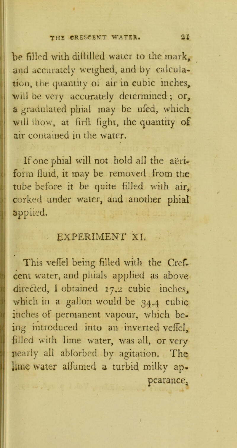 be filled with diliilled water to the mark, and accurately weighed, and by calcula- tion, the quantity ot air in cubic inches, will be very accurately determined ; or, a granulated phial may be tiled, which will liiow, at firft fight, the quantity of air contained in the water. If one phial will not hold all the aeri- form lluid, it may be removed from the tube before it be quite filled with air, corked under water, and another phial appned. EXPERIMENT XI. This veflel being filled with the Crefi cent water, and phials applied as above direded, 1 obtained 17,2 cubic inches, which in a gallon would be 34,4 cubic inches of permanent vapour, which be- ing introduced into an inverted veffel, filled with lime water, was all, or very nearly all abforbed by agitation. The lime water alfumed a turbid milky ap- pearance, 1