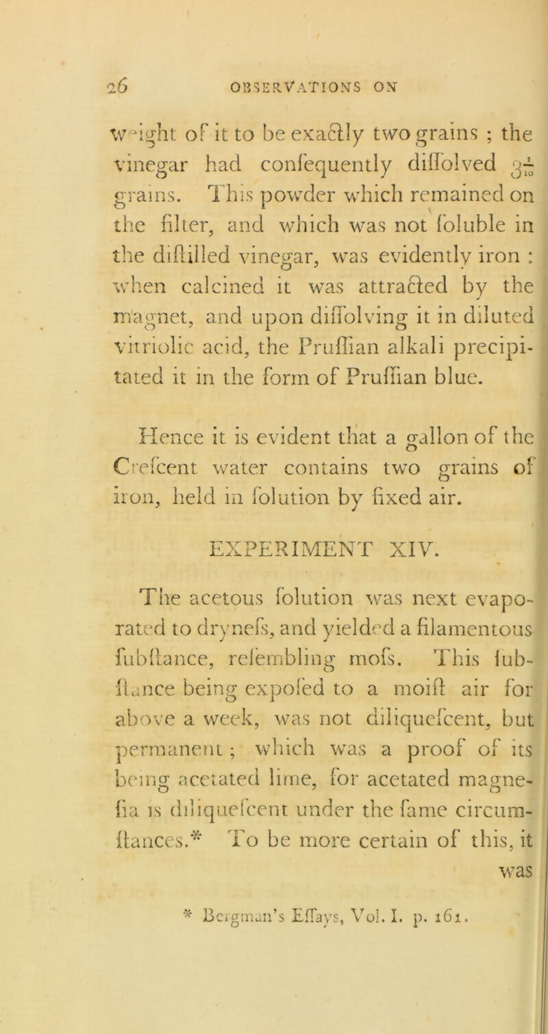 Weight of it to be exactly two grains ; the vinegar had confequently diffolved grains. This powder which remained on the filter, and which was not foluble in the diftilled vinegar, was evidently iron : when calcined it was attracted by the magnet, and upon diflolving it in diluted vitriolic acid, the Pruflian alkali precipi- tated it in the form of Pruflian blue. Hence it is evident that a gallon of the Crefcent water contains two grains of iron, held in folution by fixed air. EXPERIMENT XIV. The acetous folution was next evapo- rated to drynefs, and yielded a filamentous fubftance, relembling mofs. This iub- flance being expoled to a moift air for above a week, was not diliquefcent, but permanent; which was a proof of its beingr acetated lime, for acetated matme- fia is diliquefcent under the fame circura- flances.* To be more certain of this, it was