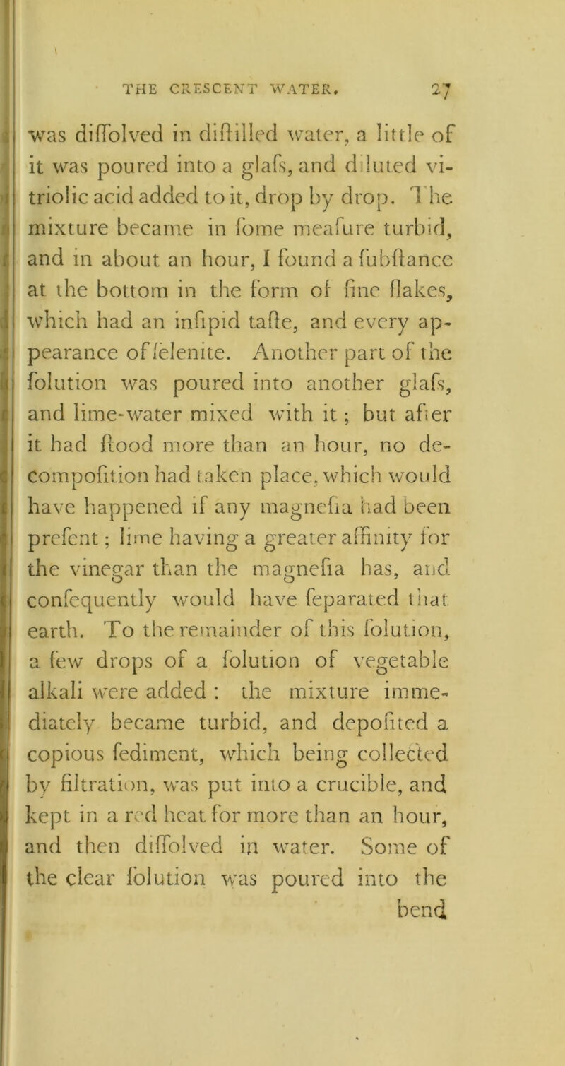 was difTolved in diddled water, a little of it was poured into a glafs, and diluted vi- triolic acid added to it, drop by drop. The mixture became in fome meafure turbid, and in about an hour, I found a fubflance at the bottom in the form of fine flakes, which had an infipid tafte, and every ap- pearance of lelenite. Another part of the folution was poured into another glafs, and lime-water mixed with it; but after it had flood more than an hour, no de- Compofition had taken place, which would have happened if any magnefia had been prefent; lime having a greater affinity for the vinegar than the magnefia has, and confequently would have feparated that earth. To the remainder of this folution, a few drops of a folution of vegetable alkali were added : the mixture imme- diately became turbid, and depofited a copious fediment, which being collected by filtration, was put into a crucible, and kept in a red heat for more than an hour, and then difTolved in water. Some of the clear folution was poured into the bend